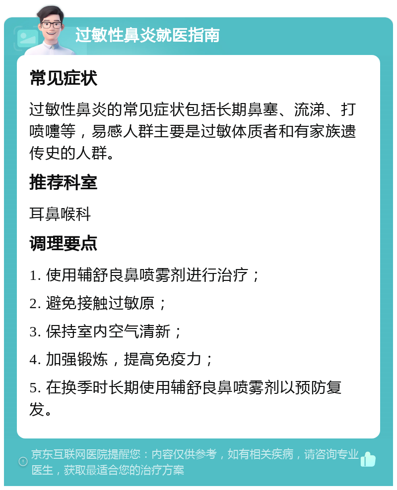 过敏性鼻炎就医指南 常见症状 过敏性鼻炎的常见症状包括长期鼻塞、流涕、打喷嚏等，易感人群主要是过敏体质者和有家族遗传史的人群。 推荐科室 耳鼻喉科 调理要点 1. 使用辅舒良鼻喷雾剂进行治疗； 2. 避免接触过敏原； 3. 保持室内空气清新； 4. 加强锻炼，提高免疫力； 5. 在换季时长期使用辅舒良鼻喷雾剂以预防复发。