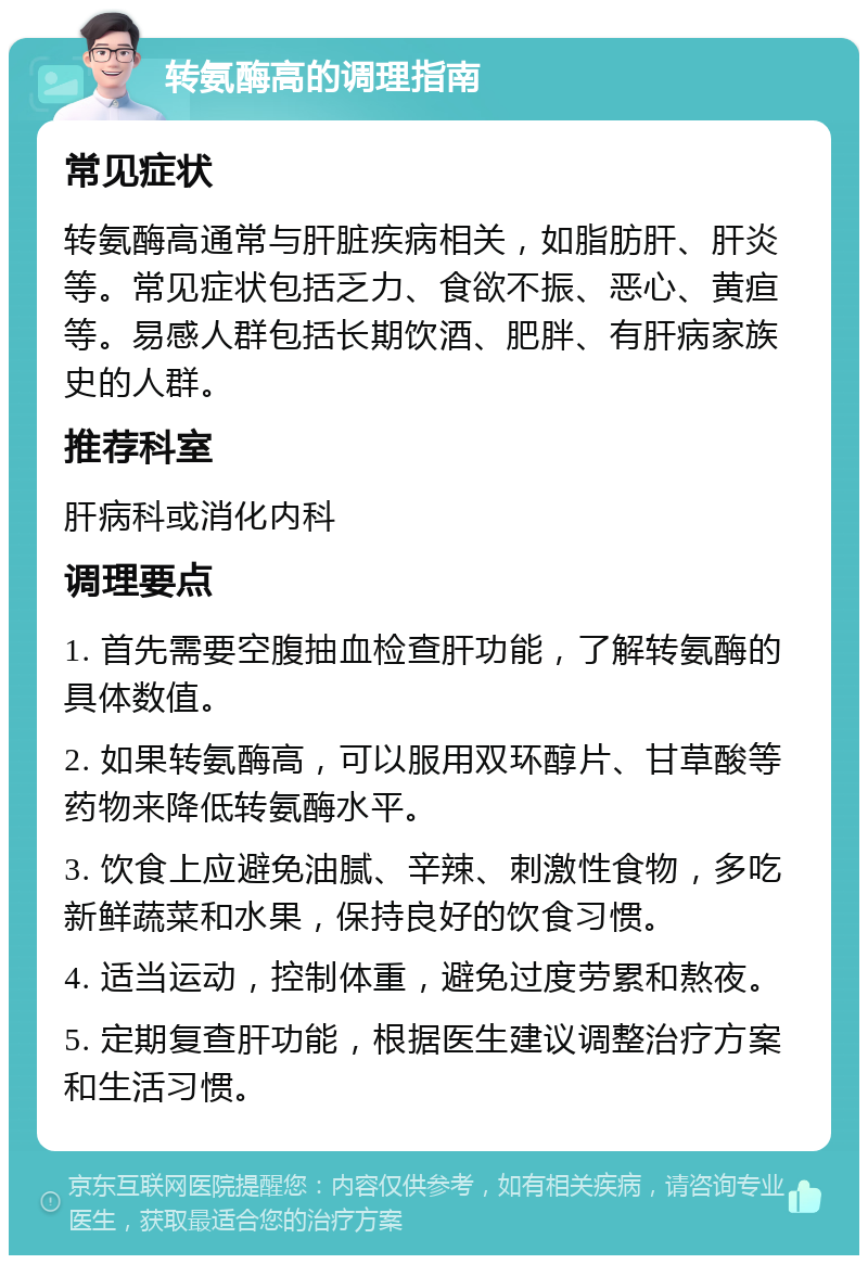 转氨酶高的调理指南 常见症状 转氨酶高通常与肝脏疾病相关，如脂肪肝、肝炎等。常见症状包括乏力、食欲不振、恶心、黄疸等。易感人群包括长期饮酒、肥胖、有肝病家族史的人群。 推荐科室 肝病科或消化内科 调理要点 1. 首先需要空腹抽血检查肝功能，了解转氨酶的具体数值。 2. 如果转氨酶高，可以服用双环醇片、甘草酸等药物来降低转氨酶水平。 3. 饮食上应避免油腻、辛辣、刺激性食物，多吃新鲜蔬菜和水果，保持良好的饮食习惯。 4. 适当运动，控制体重，避免过度劳累和熬夜。 5. 定期复查肝功能，根据医生建议调整治疗方案和生活习惯。