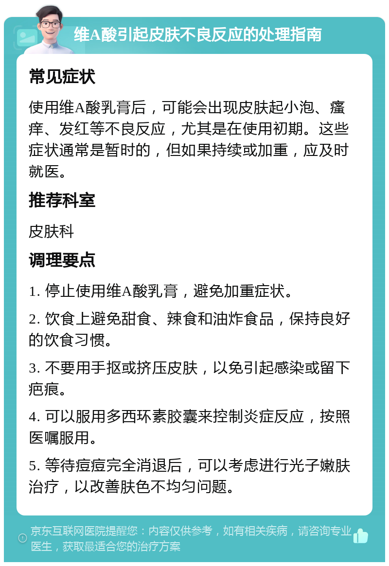 维A酸引起皮肤不良反应的处理指南 常见症状 使用维A酸乳膏后，可能会出现皮肤起小泡、瘙痒、发红等不良反应，尤其是在使用初期。这些症状通常是暂时的，但如果持续或加重，应及时就医。 推荐科室 皮肤科 调理要点 1. 停止使用维A酸乳膏，避免加重症状。 2. 饮食上避免甜食、辣食和油炸食品，保持良好的饮食习惯。 3. 不要用手抠或挤压皮肤，以免引起感染或留下疤痕。 4. 可以服用多西环素胶囊来控制炎症反应，按照医嘱服用。 5. 等待痘痘完全消退后，可以考虑进行光子嫩肤治疗，以改善肤色不均匀问题。