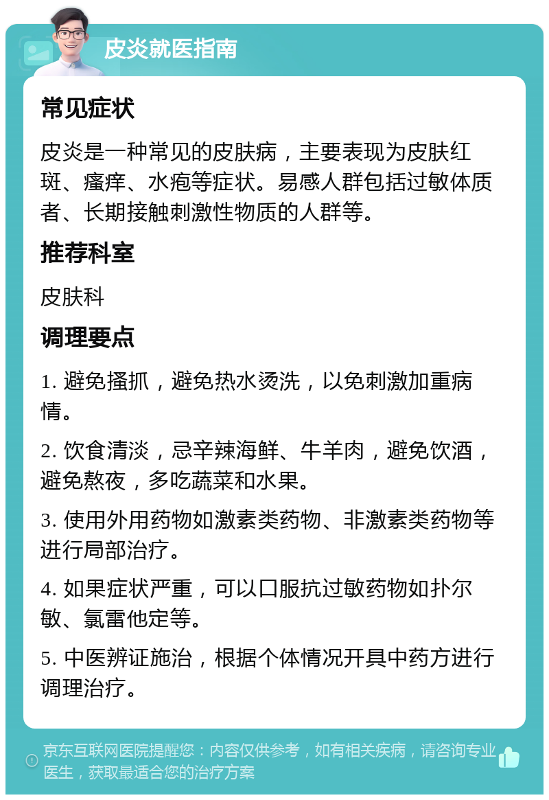 皮炎就医指南 常见症状 皮炎是一种常见的皮肤病，主要表现为皮肤红斑、瘙痒、水疱等症状。易感人群包括过敏体质者、长期接触刺激性物质的人群等。 推荐科室 皮肤科 调理要点 1. 避免搔抓，避免热水烫洗，以免刺激加重病情。 2. 饮食清淡，忌辛辣海鲜、牛羊肉，避免饮酒，避免熬夜，多吃蔬菜和水果。 3. 使用外用药物如激素类药物、非激素类药物等进行局部治疗。 4. 如果症状严重，可以口服抗过敏药物如扑尔敏、氯雷他定等。 5. 中医辨证施治，根据个体情况开具中药方进行调理治疗。