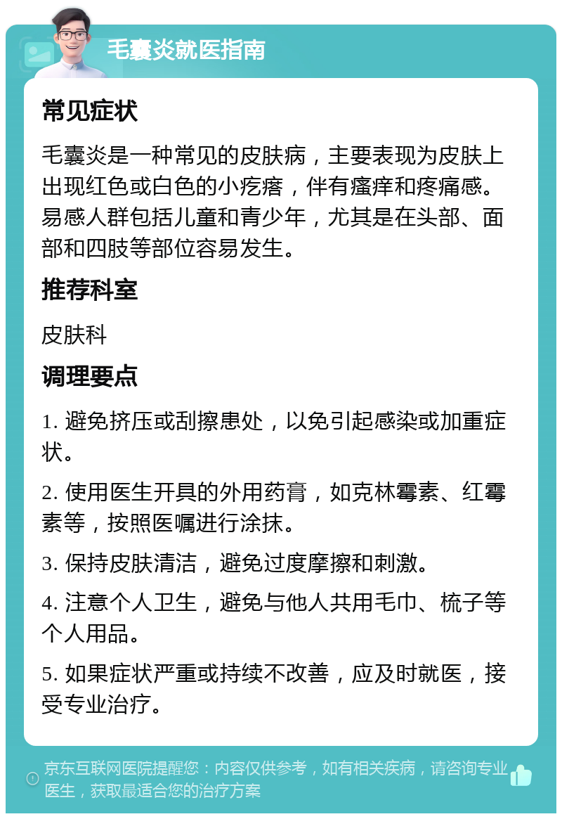 毛囊炎就医指南 常见症状 毛囊炎是一种常见的皮肤病，主要表现为皮肤上出现红色或白色的小疙瘩，伴有瘙痒和疼痛感。易感人群包括儿童和青少年，尤其是在头部、面部和四肢等部位容易发生。 推荐科室 皮肤科 调理要点 1. 避免挤压或刮擦患处，以免引起感染或加重症状。 2. 使用医生开具的外用药膏，如克林霉素、红霉素等，按照医嘱进行涂抹。 3. 保持皮肤清洁，避免过度摩擦和刺激。 4. 注意个人卫生，避免与他人共用毛巾、梳子等个人用品。 5. 如果症状严重或持续不改善，应及时就医，接受专业治疗。