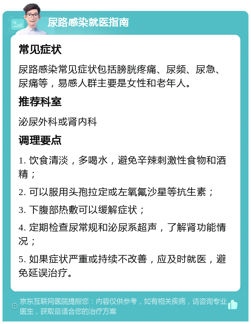 尿路感染就医指南 常见症状 尿路感染常见症状包括膀胱疼痛、尿频、尿急、尿痛等，易感人群主要是女性和老年人。 推荐科室 泌尿外科或肾内科 调理要点 1. 饮食清淡，多喝水，避免辛辣刺激性食物和酒精； 2. 可以服用头孢拉定或左氧氟沙星等抗生素； 3. 下腹部热敷可以缓解症状； 4. 定期检查尿常规和泌尿系超声，了解肾功能情况； 5. 如果症状严重或持续不改善，应及时就医，避免延误治疗。