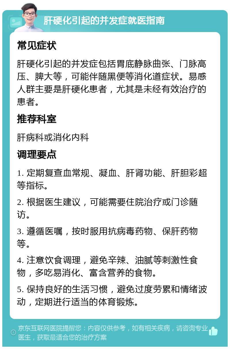 肝硬化引起的并发症就医指南 常见症状 肝硬化引起的并发症包括胃底静脉曲张、门脉高压、脾大等，可能伴随黑便等消化道症状。易感人群主要是肝硬化患者，尤其是未经有效治疗的患者。 推荐科室 肝病科或消化内科 调理要点 1. 定期复查血常规、凝血、肝肾功能、肝胆彩超等指标。 2. 根据医生建议，可能需要住院治疗或门诊随访。 3. 遵循医嘱，按时服用抗病毒药物、保肝药物等。 4. 注意饮食调理，避免辛辣、油腻等刺激性食物，多吃易消化、富含营养的食物。 5. 保持良好的生活习惯，避免过度劳累和情绪波动，定期进行适当的体育锻炼。