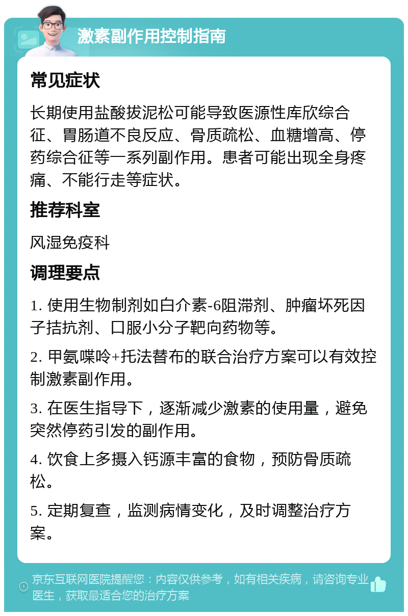 激素副作用控制指南 常见症状 长期使用盐酸拔泥松可能导致医源性库欣综合征、胃肠道不良反应、骨质疏松、血糖增高、停药综合征等一系列副作用。患者可能出现全身疼痛、不能行走等症状。 推荐科室 风湿免疫科 调理要点 1. 使用生物制剂如白介素-6阻滞剂、肿瘤坏死因子拮抗剂、口服小分子靶向药物等。 2. 甲氨喋呤+托法替布的联合治疗方案可以有效控制激素副作用。 3. 在医生指导下，逐渐减少激素的使用量，避免突然停药引发的副作用。 4. 饮食上多摄入钙源丰富的食物，预防骨质疏松。 5. 定期复查，监测病情变化，及时调整治疗方案。