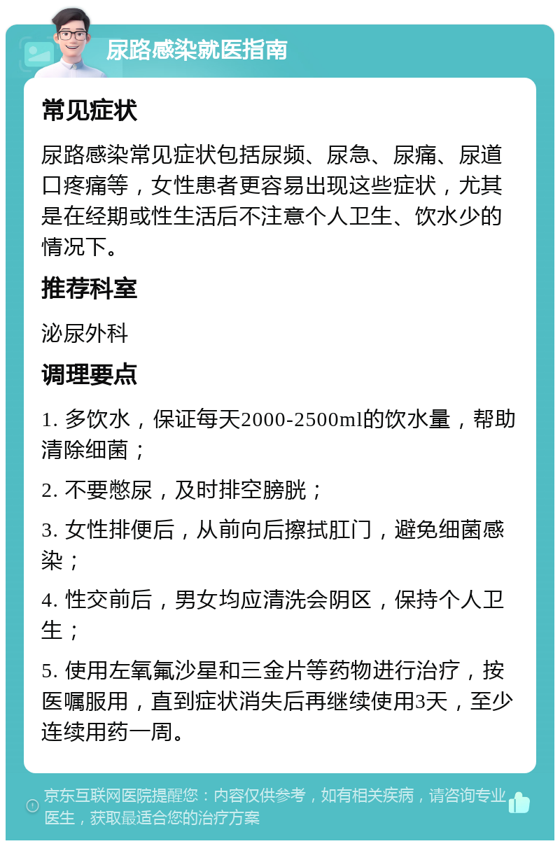 尿路感染就医指南 常见症状 尿路感染常见症状包括尿频、尿急、尿痛、尿道口疼痛等，女性患者更容易出现这些症状，尤其是在经期或性生活后不注意个人卫生、饮水少的情况下。 推荐科室 泌尿外科 调理要点 1. 多饮水，保证每天2000-2500ml的饮水量，帮助清除细菌； 2. 不要憋尿，及时排空膀胱； 3. 女性排便后，从前向后擦拭肛门，避免细菌感染； 4. 性交前后，男女均应清洗会阴区，保持个人卫生； 5. 使用左氧氟沙星和三金片等药物进行治疗，按医嘱服用，直到症状消失后再继续使用3天，至少连续用药一周。