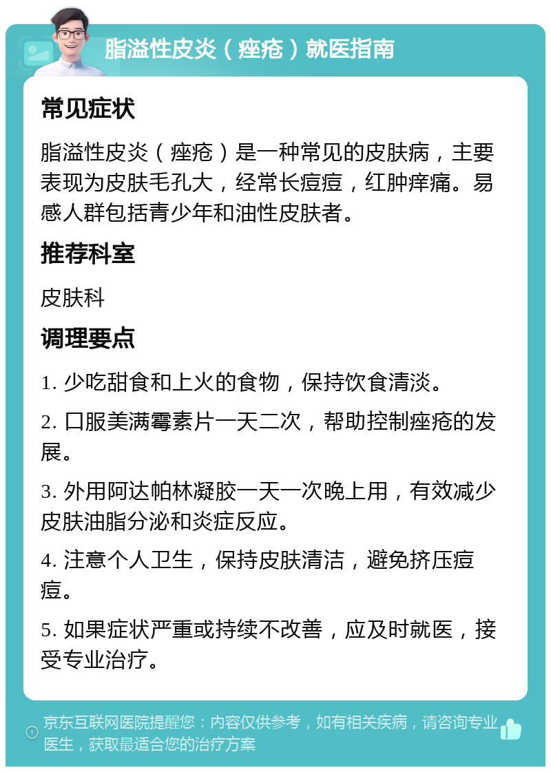 脂溢性皮炎（痤疮）就医指南 常见症状 脂溢性皮炎（痤疮）是一种常见的皮肤病，主要表现为皮肤毛孔大，经常长痘痘，红肿痒痛。易感人群包括青少年和油性皮肤者。 推荐科室 皮肤科 调理要点 1. 少吃甜食和上火的食物，保持饮食清淡。 2. 口服美满霉素片一天二次，帮助控制痤疮的发展。 3. 外用阿达帕林凝胶一天一次晚上用，有效减少皮肤油脂分泌和炎症反应。 4. 注意个人卫生，保持皮肤清洁，避免挤压痘痘。 5. 如果症状严重或持续不改善，应及时就医，接受专业治疗。