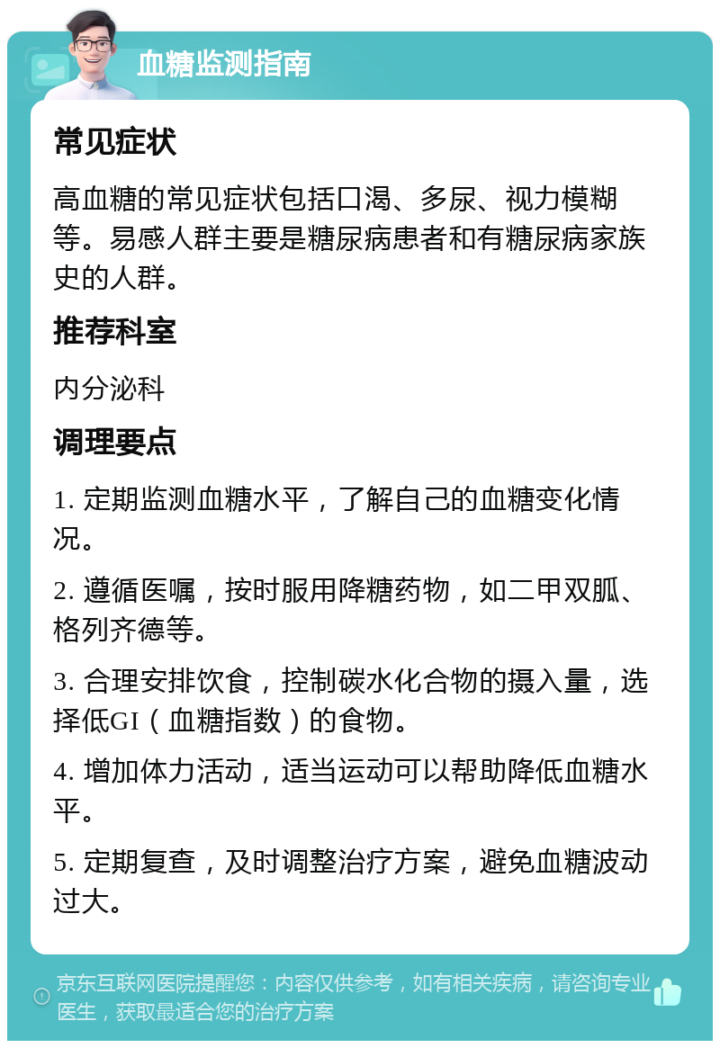 血糖监测指南 常见症状 高血糖的常见症状包括口渴、多尿、视力模糊等。易感人群主要是糖尿病患者和有糖尿病家族史的人群。 推荐科室 内分泌科 调理要点 1. 定期监测血糖水平，了解自己的血糖变化情况。 2. 遵循医嘱，按时服用降糖药物，如二甲双胍、格列齐德等。 3. 合理安排饮食，控制碳水化合物的摄入量，选择低GI（血糖指数）的食物。 4. 增加体力活动，适当运动可以帮助降低血糖水平。 5. 定期复查，及时调整治疗方案，避免血糖波动过大。