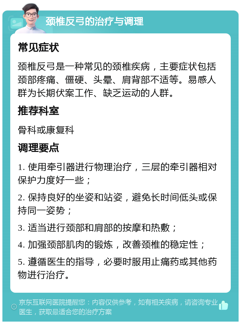 颈椎反弓的治疗与调理 常见症状 颈椎反弓是一种常见的颈椎疾病，主要症状包括颈部疼痛、僵硬、头晕、肩背部不适等。易感人群为长期伏案工作、缺乏运动的人群。 推荐科室 骨科或康复科 调理要点 1. 使用牵引器进行物理治疗，三层的牵引器相对保护力度好一些； 2. 保持良好的坐姿和站姿，避免长时间低头或保持同一姿势； 3. 适当进行颈部和肩部的按摩和热敷； 4. 加强颈部肌肉的锻炼，改善颈椎的稳定性； 5. 遵循医生的指导，必要时服用止痛药或其他药物进行治疗。