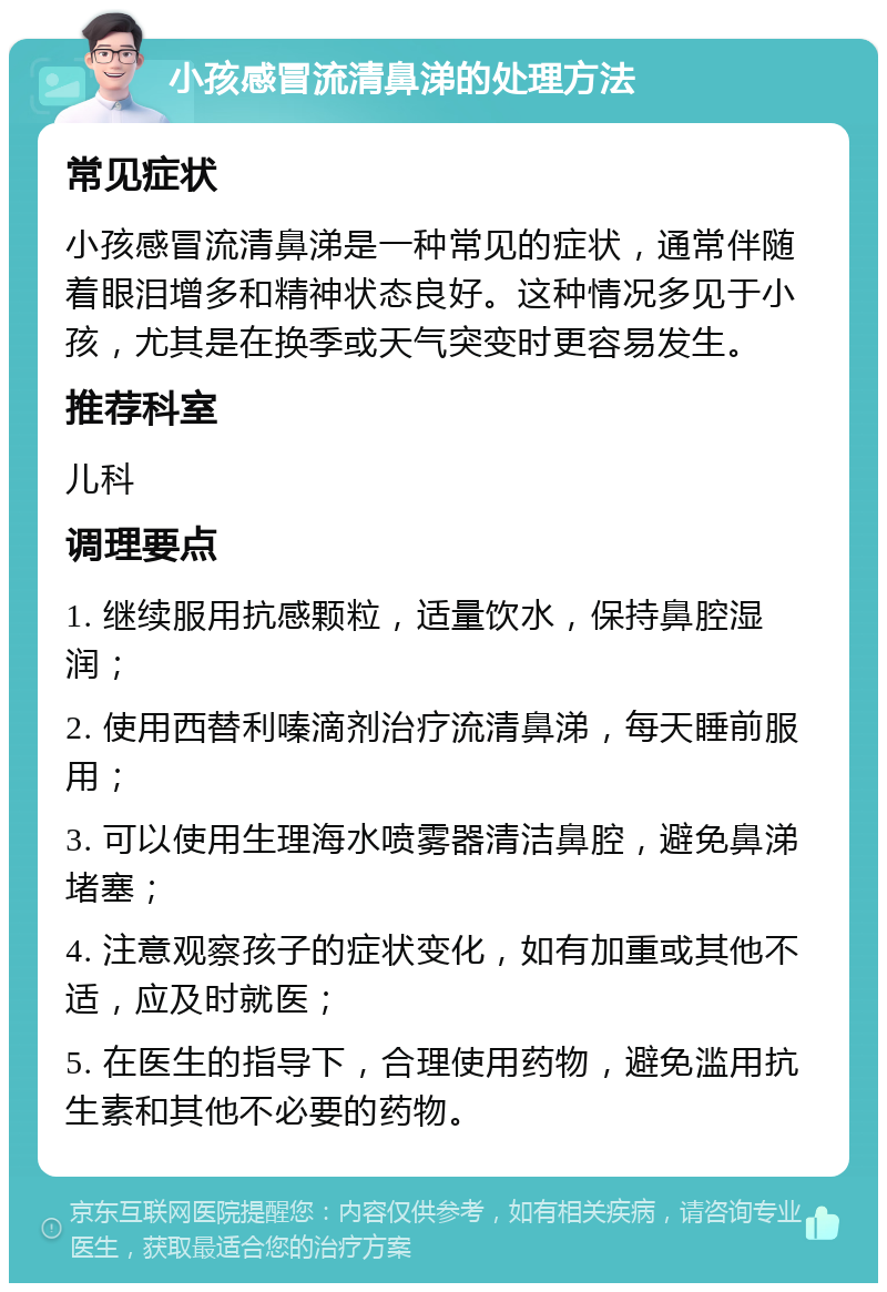 小孩感冒流清鼻涕的处理方法 常见症状 小孩感冒流清鼻涕是一种常见的症状，通常伴随着眼泪增多和精神状态良好。这种情况多见于小孩，尤其是在换季或天气突变时更容易发生。 推荐科室 儿科 调理要点 1. 继续服用抗感颗粒，适量饮水，保持鼻腔湿润； 2. 使用西替利嗪滴剂治疗流清鼻涕，每天睡前服用； 3. 可以使用生理海水喷雾器清洁鼻腔，避免鼻涕堵塞； 4. 注意观察孩子的症状变化，如有加重或其他不适，应及时就医； 5. 在医生的指导下，合理使用药物，避免滥用抗生素和其他不必要的药物。