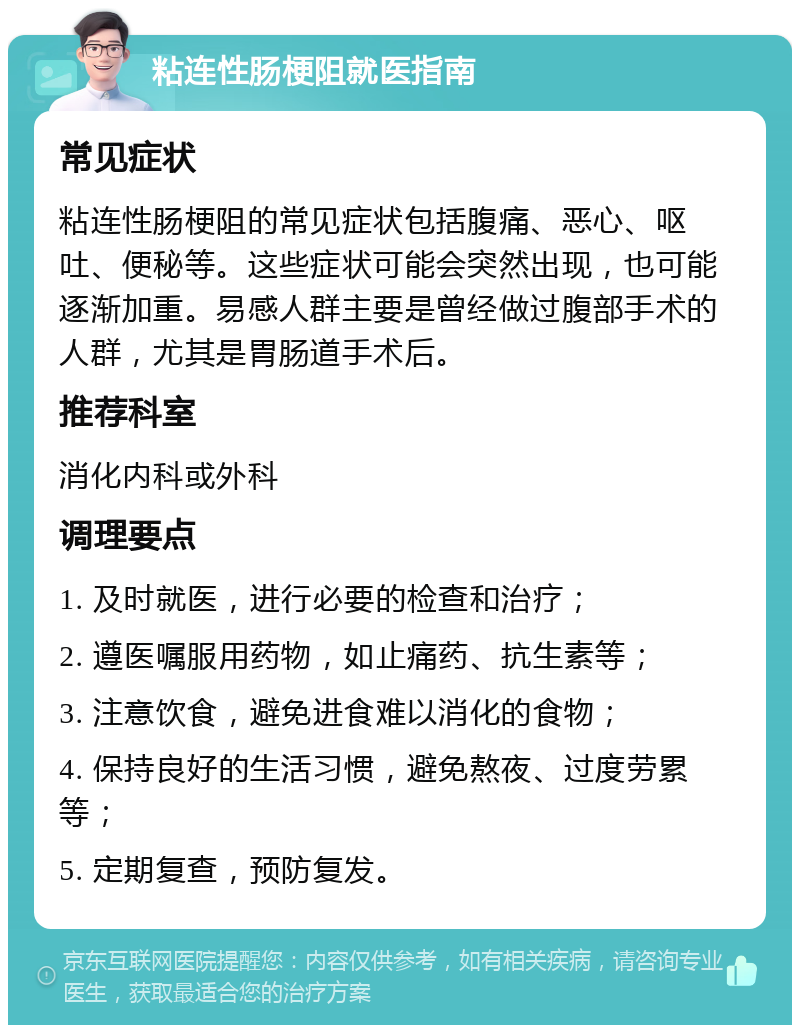 粘连性肠梗阻就医指南 常见症状 粘连性肠梗阻的常见症状包括腹痛、恶心、呕吐、便秘等。这些症状可能会突然出现，也可能逐渐加重。易感人群主要是曾经做过腹部手术的人群，尤其是胃肠道手术后。 推荐科室 消化内科或外科 调理要点 1. 及时就医，进行必要的检查和治疗； 2. 遵医嘱服用药物，如止痛药、抗生素等； 3. 注意饮食，避免进食难以消化的食物； 4. 保持良好的生活习惯，避免熬夜、过度劳累等； 5. 定期复查，预防复发。