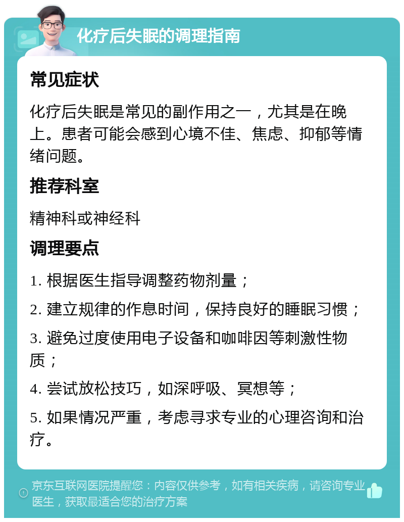 化疗后失眠的调理指南 常见症状 化疗后失眠是常见的副作用之一，尤其是在晚上。患者可能会感到心境不佳、焦虑、抑郁等情绪问题。 推荐科室 精神科或神经科 调理要点 1. 根据医生指导调整药物剂量； 2. 建立规律的作息时间，保持良好的睡眠习惯； 3. 避免过度使用电子设备和咖啡因等刺激性物质； 4. 尝试放松技巧，如深呼吸、冥想等； 5. 如果情况严重，考虑寻求专业的心理咨询和治疗。