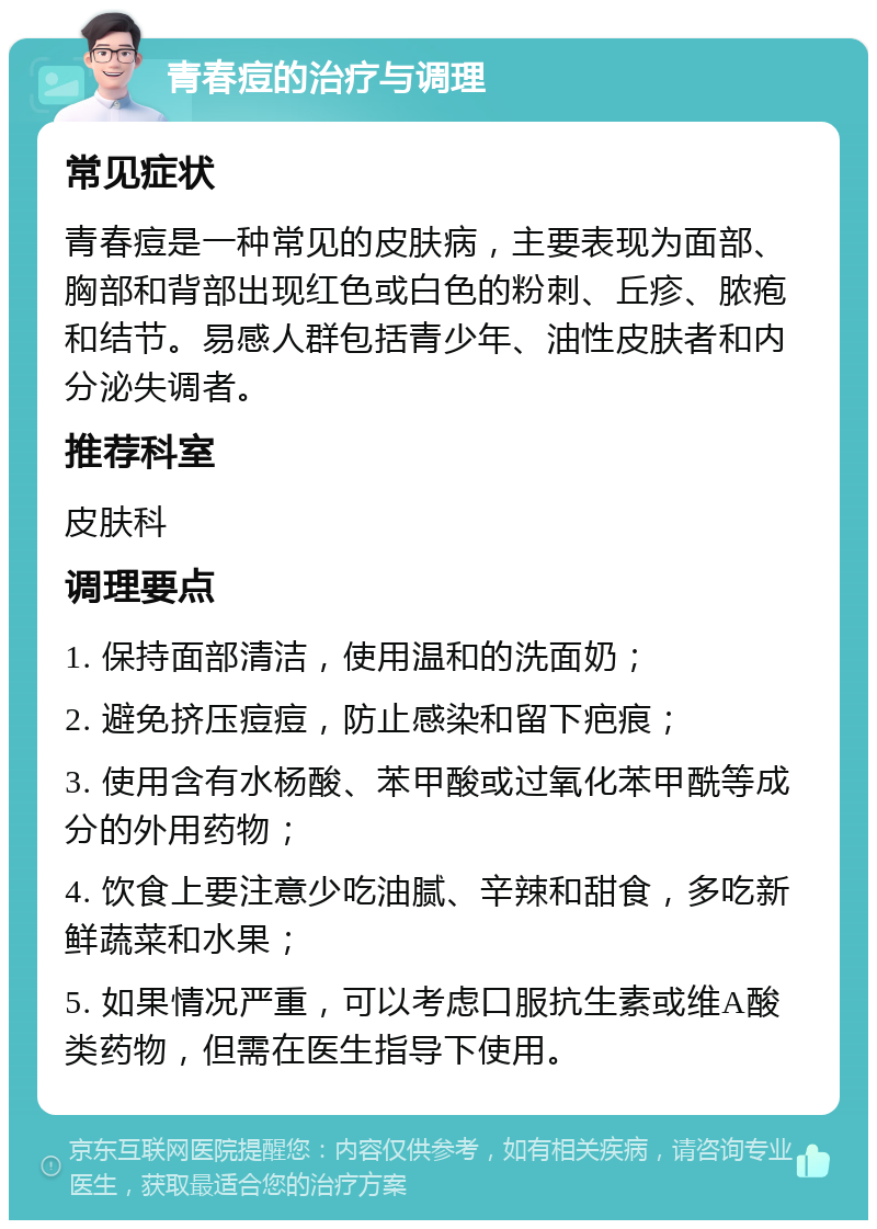 青春痘的治疗与调理 常见症状 青春痘是一种常见的皮肤病，主要表现为面部、胸部和背部出现红色或白色的粉刺、丘疹、脓疱和结节。易感人群包括青少年、油性皮肤者和内分泌失调者。 推荐科室 皮肤科 调理要点 1. 保持面部清洁，使用温和的洗面奶； 2. 避免挤压痘痘，防止感染和留下疤痕； 3. 使用含有水杨酸、苯甲酸或过氧化苯甲酰等成分的外用药物； 4. 饮食上要注意少吃油腻、辛辣和甜食，多吃新鲜蔬菜和水果； 5. 如果情况严重，可以考虑口服抗生素或维A酸类药物，但需在医生指导下使用。