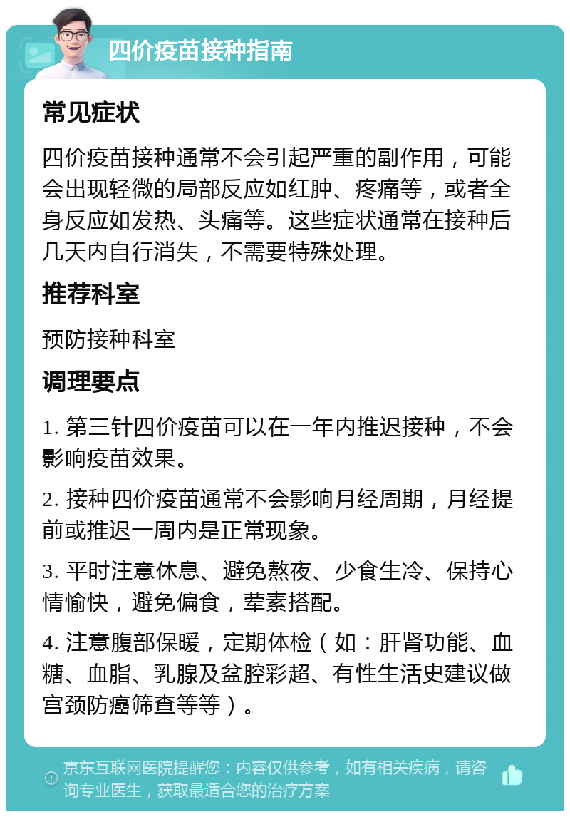 四价疫苗接种指南 常见症状 四价疫苗接种通常不会引起严重的副作用，可能会出现轻微的局部反应如红肿、疼痛等，或者全身反应如发热、头痛等。这些症状通常在接种后几天内自行消失，不需要特殊处理。 推荐科室 预防接种科室 调理要点 1. 第三针四价疫苗可以在一年内推迟接种，不会影响疫苗效果。 2. 接种四价疫苗通常不会影响月经周期，月经提前或推迟一周内是正常现象。 3. 平时注意休息、避免熬夜、少食生冷、保持心情愉快，避免偏食，荤素搭配。 4. 注意腹部保暖，定期体检（如：肝肾功能、血糖、血脂、乳腺及盆腔彩超、有性生活史建议做宫颈防癌筛查等等）。