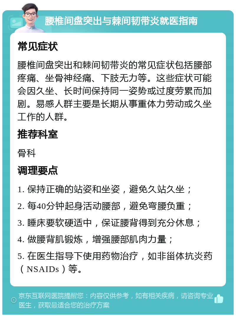 腰椎间盘突出与棘间韧带炎就医指南 常见症状 腰椎间盘突出和棘间韧带炎的常见症状包括腰部疼痛、坐骨神经痛、下肢无力等。这些症状可能会因久坐、长时间保持同一姿势或过度劳累而加剧。易感人群主要是长期从事重体力劳动或久坐工作的人群。 推荐科室 骨科 调理要点 1. 保持正确的站姿和坐姿，避免久站久坐； 2. 每40分钟起身活动腰部，避免弯腰负重； 3. 睡床要软硬适中，保证腰背得到充分休息； 4. 做腰背肌锻炼，增强腰部肌肉力量； 5. 在医生指导下使用药物治疗，如非甾体抗炎药（NSAIDs）等。