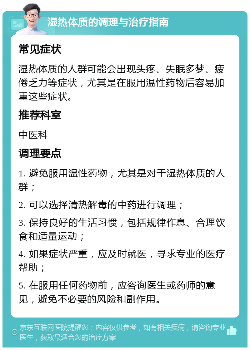 湿热体质的调理与治疗指南 常见症状 湿热体质的人群可能会出现头疼、失眠多梦、疲倦乏力等症状，尤其是在服用温性药物后容易加重这些症状。 推荐科室 中医科 调理要点 1. 避免服用温性药物，尤其是对于湿热体质的人群； 2. 可以选择清热解毒的中药进行调理； 3. 保持良好的生活习惯，包括规律作息、合理饮食和适量运动； 4. 如果症状严重，应及时就医，寻求专业的医疗帮助； 5. 在服用任何药物前，应咨询医生或药师的意见，避免不必要的风险和副作用。