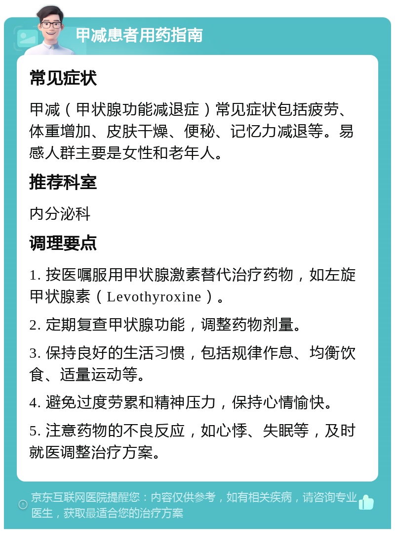 甲减患者用药指南 常见症状 甲减（甲状腺功能减退症）常见症状包括疲劳、体重增加、皮肤干燥、便秘、记忆力减退等。易感人群主要是女性和老年人。 推荐科室 内分泌科 调理要点 1. 按医嘱服用甲状腺激素替代治疗药物，如左旋甲状腺素（Levothyroxine）。 2. 定期复查甲状腺功能，调整药物剂量。 3. 保持良好的生活习惯，包括规律作息、均衡饮食、适量运动等。 4. 避免过度劳累和精神压力，保持心情愉快。 5. 注意药物的不良反应，如心悸、失眠等，及时就医调整治疗方案。