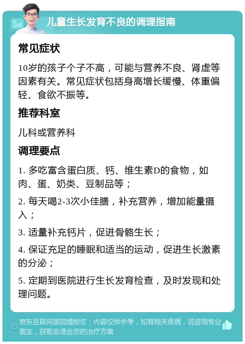 儿童生长发育不良的调理指南 常见症状 10岁的孩子个子不高，可能与营养不良、肾虚等因素有关。常见症状包括身高增长缓慢、体重偏轻、食欲不振等。 推荐科室 儿科或营养科 调理要点 1. 多吃富含蛋白质、钙、维生素D的食物，如肉、蛋、奶类、豆制品等； 2. 每天喝2-3次小佳膳，补充营养，增加能量摄入； 3. 适量补充钙片，促进骨骼生长； 4. 保证充足的睡眠和适当的运动，促进生长激素的分泌； 5. 定期到医院进行生长发育检查，及时发现和处理问题。