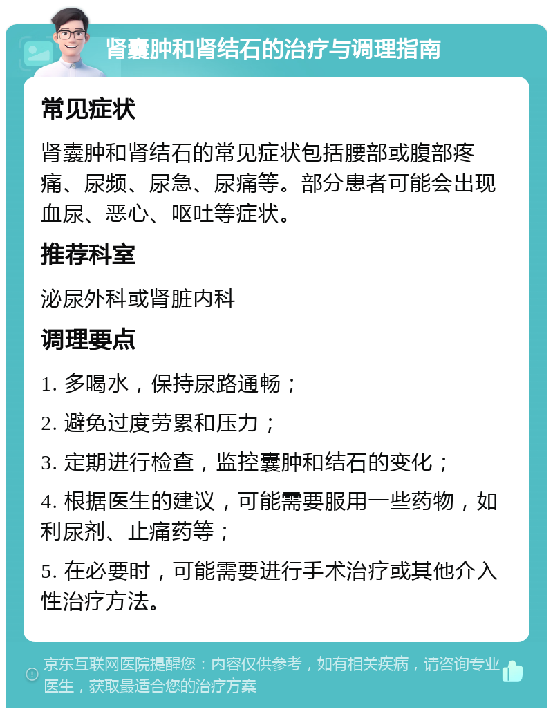 肾囊肿和肾结石的治疗与调理指南 常见症状 肾囊肿和肾结石的常见症状包括腰部或腹部疼痛、尿频、尿急、尿痛等。部分患者可能会出现血尿、恶心、呕吐等症状。 推荐科室 泌尿外科或肾脏内科 调理要点 1. 多喝水，保持尿路通畅； 2. 避免过度劳累和压力； 3. 定期进行检查，监控囊肿和结石的变化； 4. 根据医生的建议，可能需要服用一些药物，如利尿剂、止痛药等； 5. 在必要时，可能需要进行手术治疗或其他介入性治疗方法。