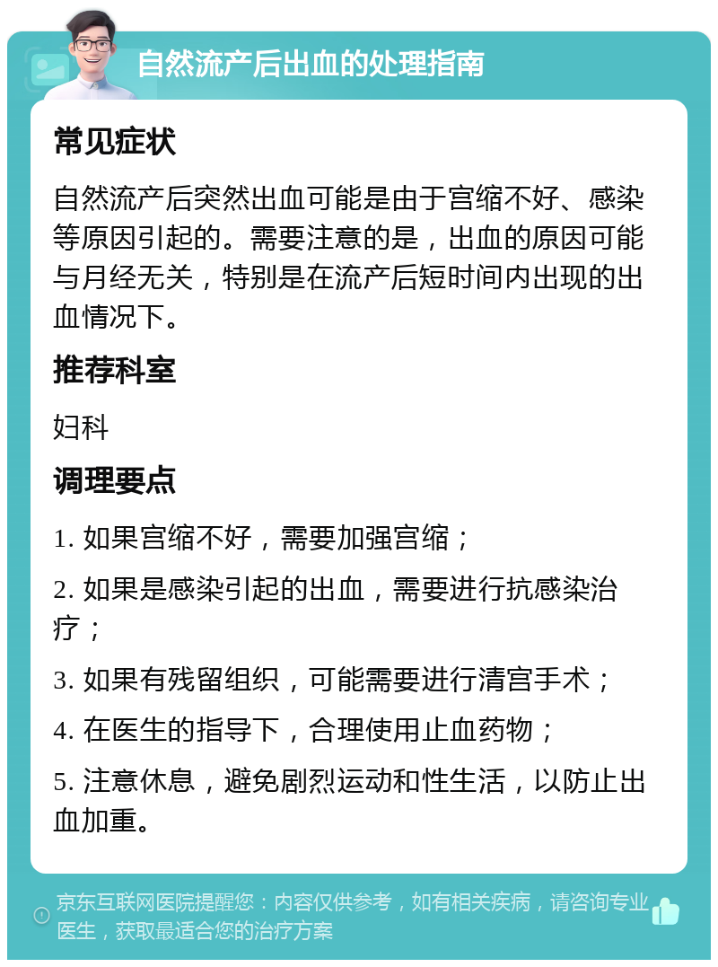 自然流产后出血的处理指南 常见症状 自然流产后突然出血可能是由于宫缩不好、感染等原因引起的。需要注意的是，出血的原因可能与月经无关，特别是在流产后短时间内出现的出血情况下。 推荐科室 妇科 调理要点 1. 如果宫缩不好，需要加强宫缩； 2. 如果是感染引起的出血，需要进行抗感染治疗； 3. 如果有残留组织，可能需要进行清宫手术； 4. 在医生的指导下，合理使用止血药物； 5. 注意休息，避免剧烈运动和性生活，以防止出血加重。