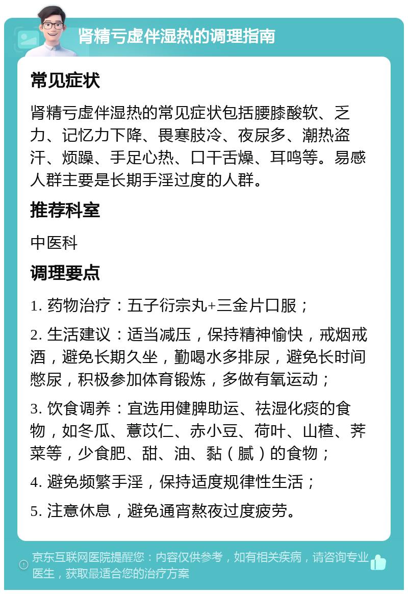 肾精亏虚伴湿热的调理指南 常见症状 肾精亏虚伴湿热的常见症状包括腰膝酸软、乏力、记忆力下降、畏寒肢冷、夜尿多、潮热盗汗、烦躁、手足心热、口干舌燥、耳鸣等。易感人群主要是长期手淫过度的人群。 推荐科室 中医科 调理要点 1. 药物治疗：五子衍宗丸+三金片口服； 2. 生活建议：适当减压，保持精神愉快，戒烟戒酒，避免长期久坐，勤喝水多排尿，避免长时间憋尿，积极参加体育锻炼，多做有氧运动； 3. 饮食调养：宜选用健脾助运、祛湿化痰的食物，如冬瓜、薏苡仁、赤小豆、荷叶、山楂、荠菜等，少食肥、甜、油、黏（腻）的食物； 4. 避免频繁手淫，保持适度规律性生活； 5. 注意休息，避免通宵熬夜过度疲劳。