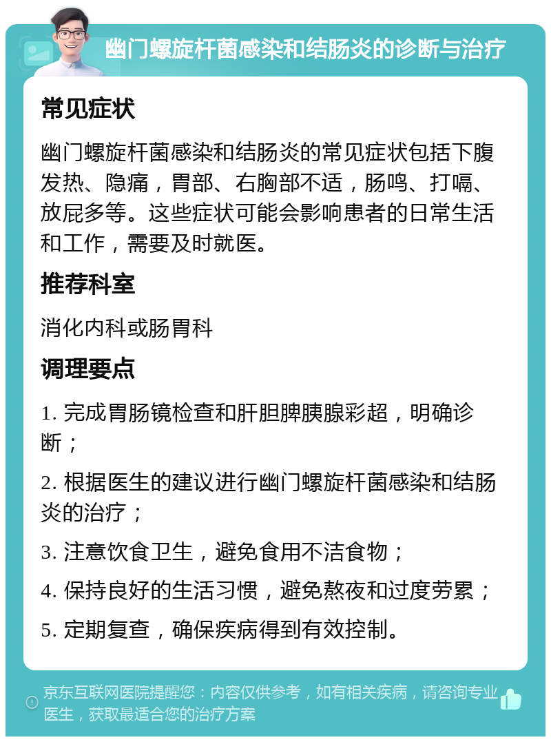 幽门螺旋杆菌感染和结肠炎的诊断与治疗 常见症状 幽门螺旋杆菌感染和结肠炎的常见症状包括下腹发热、隐痛，胃部、右胸部不适，肠鸣、打嗝、放屁多等。这些症状可能会影响患者的日常生活和工作，需要及时就医。 推荐科室 消化内科或肠胃科 调理要点 1. 完成胃肠镜检查和肝胆脾胰腺彩超，明确诊断； 2. 根据医生的建议进行幽门螺旋杆菌感染和结肠炎的治疗； 3. 注意饮食卫生，避免食用不洁食物； 4. 保持良好的生活习惯，避免熬夜和过度劳累； 5. 定期复查，确保疾病得到有效控制。