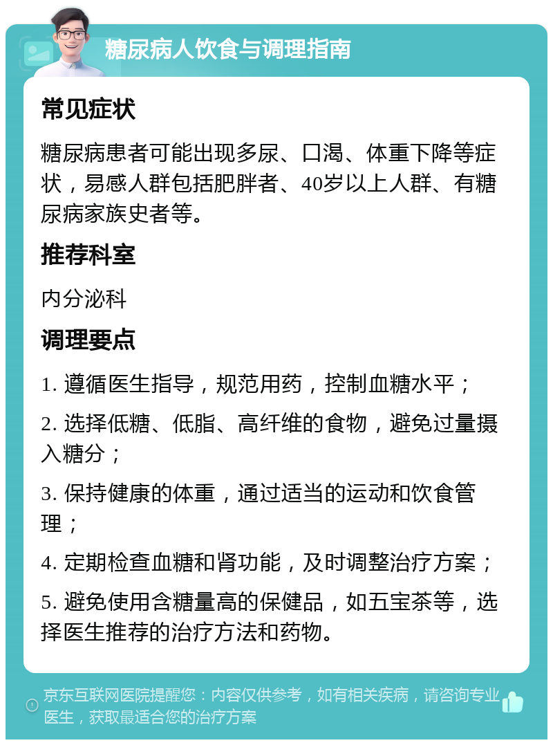 糖尿病人饮食与调理指南 常见症状 糖尿病患者可能出现多尿、口渴、体重下降等症状，易感人群包括肥胖者、40岁以上人群、有糖尿病家族史者等。 推荐科室 内分泌科 调理要点 1. 遵循医生指导，规范用药，控制血糖水平； 2. 选择低糖、低脂、高纤维的食物，避免过量摄入糖分； 3. 保持健康的体重，通过适当的运动和饮食管理； 4. 定期检查血糖和肾功能，及时调整治疗方案； 5. 避免使用含糖量高的保健品，如五宝茶等，选择医生推荐的治疗方法和药物。