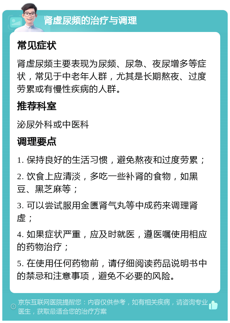 肾虚尿频的治疗与调理 常见症状 肾虚尿频主要表现为尿频、尿急、夜尿增多等症状，常见于中老年人群，尤其是长期熬夜、过度劳累或有慢性疾病的人群。 推荐科室 泌尿外科或中医科 调理要点 1. 保持良好的生活习惯，避免熬夜和过度劳累； 2. 饮食上应清淡，多吃一些补肾的食物，如黑豆、黑芝麻等； 3. 可以尝试服用金匮肾气丸等中成药来调理肾虚； 4. 如果症状严重，应及时就医，遵医嘱使用相应的药物治疗； 5. 在使用任何药物前，请仔细阅读药品说明书中的禁忌和注意事项，避免不必要的风险。