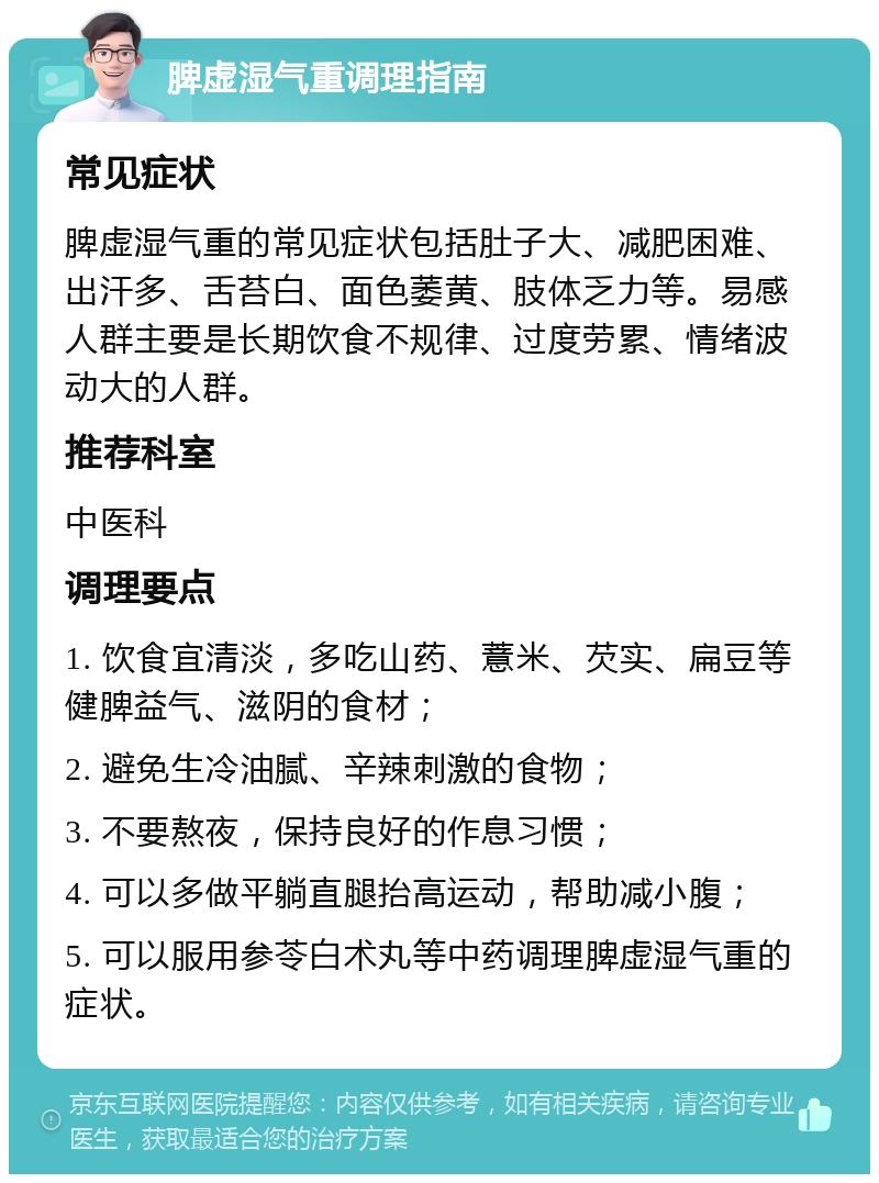 脾虚湿气重调理指南 常见症状 脾虚湿气重的常见症状包括肚子大、减肥困难、出汗多、舌苔白、面色萎黄、肢体乏力等。易感人群主要是长期饮食不规律、过度劳累、情绪波动大的人群。 推荐科室 中医科 调理要点 1. 饮食宜清淡，多吃山药、薏米、芡实、扁豆等健脾益气、滋阴的食材； 2. 避免生冷油腻、辛辣刺激的食物； 3. 不要熬夜，保持良好的作息习惯； 4. 可以多做平躺直腿抬高运动，帮助减小腹； 5. 可以服用参苓白术丸等中药调理脾虚湿气重的症状。