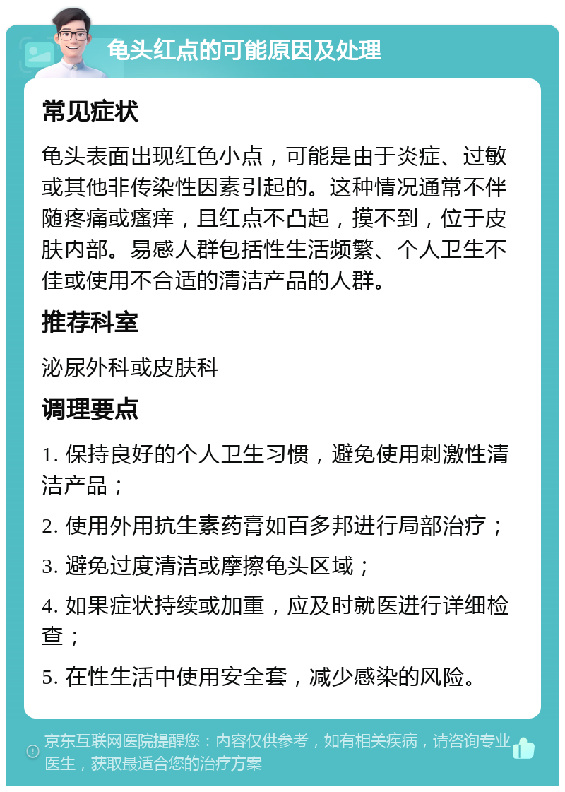 龟头红点的可能原因及处理 常见症状 龟头表面出现红色小点，可能是由于炎症、过敏或其他非传染性因素引起的。这种情况通常不伴随疼痛或瘙痒，且红点不凸起，摸不到，位于皮肤内部。易感人群包括性生活频繁、个人卫生不佳或使用不合适的清洁产品的人群。 推荐科室 泌尿外科或皮肤科 调理要点 1. 保持良好的个人卫生习惯，避免使用刺激性清洁产品； 2. 使用外用抗生素药膏如百多邦进行局部治疗； 3. 避免过度清洁或摩擦龟头区域； 4. 如果症状持续或加重，应及时就医进行详细检查； 5. 在性生活中使用安全套，减少感染的风险。