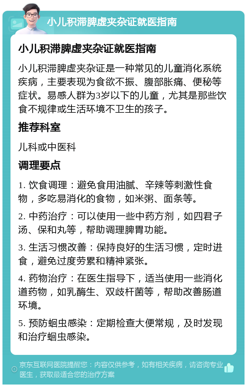 小儿积滞脾虚夹杂证就医指南 小儿积滞脾虚夹杂证就医指南 小儿积滞脾虚夹杂证是一种常见的儿童消化系统疾病，主要表现为食欲不振、腹部胀痛、便秘等症状。易感人群为3岁以下的儿童，尤其是那些饮食不规律或生活环境不卫生的孩子。 推荐科室 儿科或中医科 调理要点 1. 饮食调理：避免食用油腻、辛辣等刺激性食物，多吃易消化的食物，如米粥、面条等。 2. 中药治疗：可以使用一些中药方剂，如四君子汤、保和丸等，帮助调理脾胃功能。 3. 生活习惯改善：保持良好的生活习惯，定时进食，避免过度劳累和精神紧张。 4. 药物治疗：在医生指导下，适当使用一些消化道药物，如乳酶生、双歧杆菌等，帮助改善肠道环境。 5. 预防蛔虫感染：定期检查大便常规，及时发现和治疗蛔虫感染。