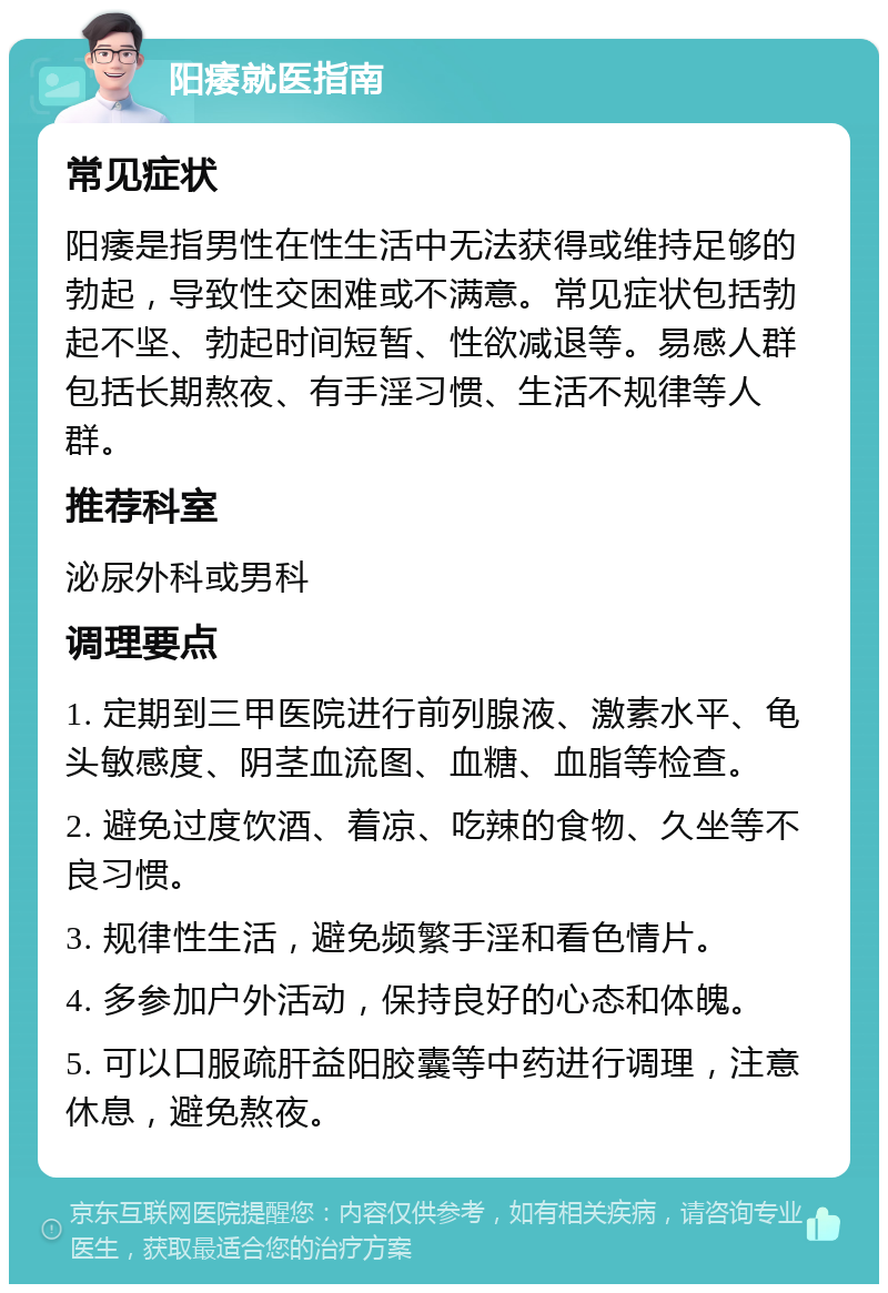 阳痿就医指南 常见症状 阳痿是指男性在性生活中无法获得或维持足够的勃起，导致性交困难或不满意。常见症状包括勃起不坚、勃起时间短暂、性欲减退等。易感人群包括长期熬夜、有手淫习惯、生活不规律等人群。 推荐科室 泌尿外科或男科 调理要点 1. 定期到三甲医院进行前列腺液、激素水平、龟头敏感度、阴茎血流图、血糖、血脂等检查。 2. 避免过度饮酒、着凉、吃辣的食物、久坐等不良习惯。 3. 规律性生活，避免频繁手淫和看色情片。 4. 多参加户外活动，保持良好的心态和体魄。 5. 可以口服疏肝益阳胶囊等中药进行调理，注意休息，避免熬夜。