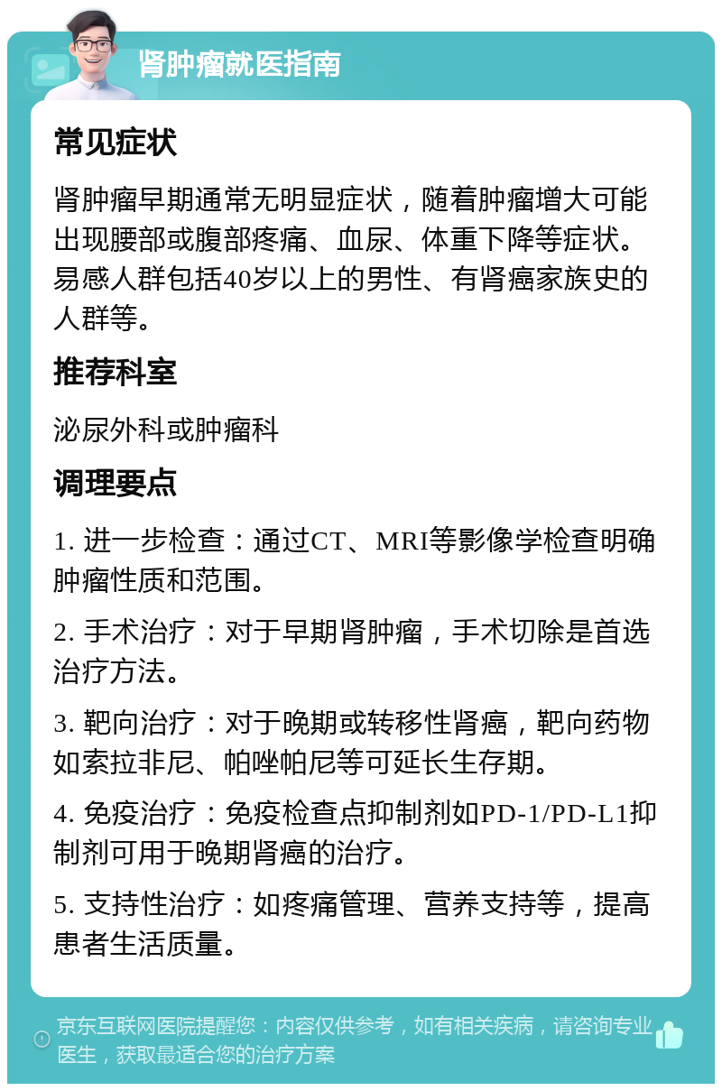 肾肿瘤就医指南 常见症状 肾肿瘤早期通常无明显症状，随着肿瘤增大可能出现腰部或腹部疼痛、血尿、体重下降等症状。易感人群包括40岁以上的男性、有肾癌家族史的人群等。 推荐科室 泌尿外科或肿瘤科 调理要点 1. 进一步检查：通过CT、MRI等影像学检查明确肿瘤性质和范围。 2. 手术治疗：对于早期肾肿瘤，手术切除是首选治疗方法。 3. 靶向治疗：对于晚期或转移性肾癌，靶向药物如索拉非尼、帕唑帕尼等可延长生存期。 4. 免疫治疗：免疫检查点抑制剂如PD-1/PD-L1抑制剂可用于晚期肾癌的治疗。 5. 支持性治疗：如疼痛管理、营养支持等，提高患者生活质量。