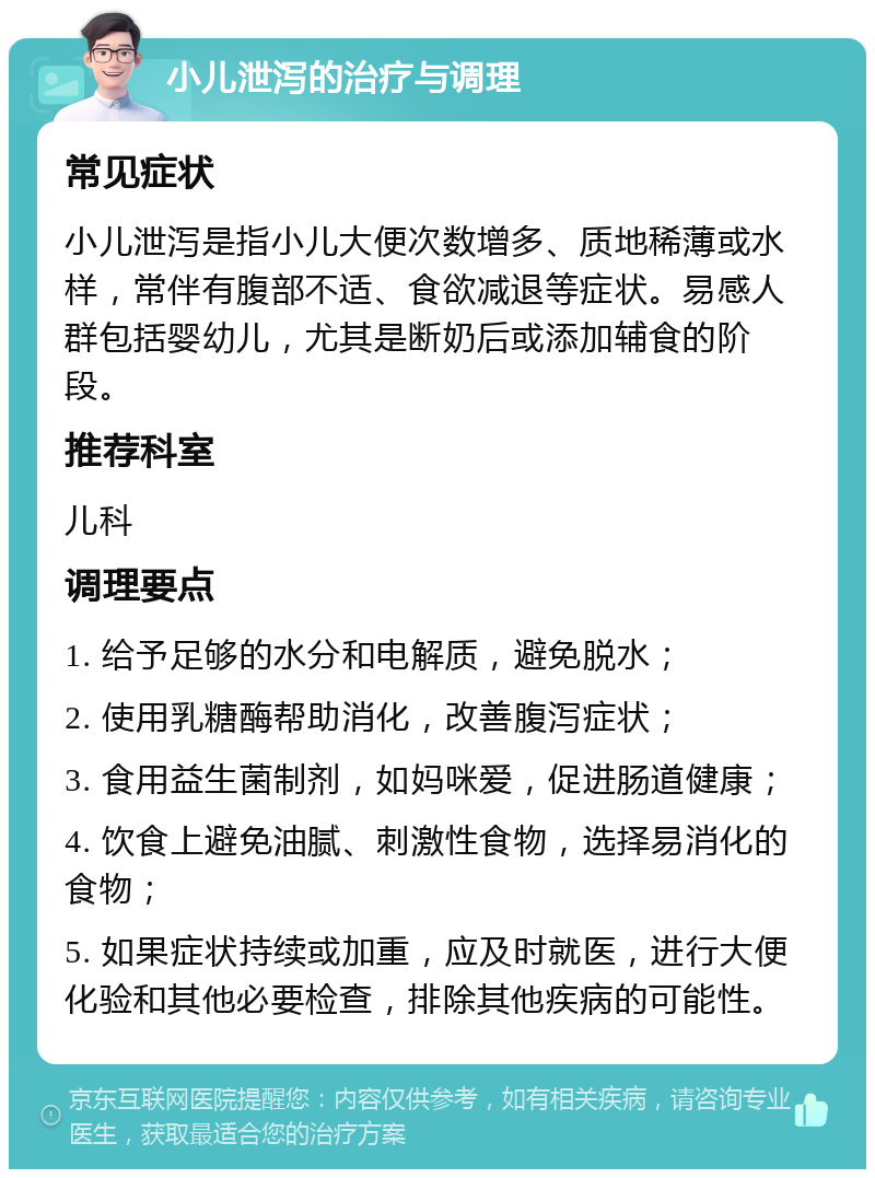 小儿泄泻的治疗与调理 常见症状 小儿泄泻是指小儿大便次数增多、质地稀薄或水样，常伴有腹部不适、食欲减退等症状。易感人群包括婴幼儿，尤其是断奶后或添加辅食的阶段。 推荐科室 儿科 调理要点 1. 给予足够的水分和电解质，避免脱水； 2. 使用乳糖酶帮助消化，改善腹泻症状； 3. 食用益生菌制剂，如妈咪爱，促进肠道健康； 4. 饮食上避免油腻、刺激性食物，选择易消化的食物； 5. 如果症状持续或加重，应及时就医，进行大便化验和其他必要检查，排除其他疾病的可能性。