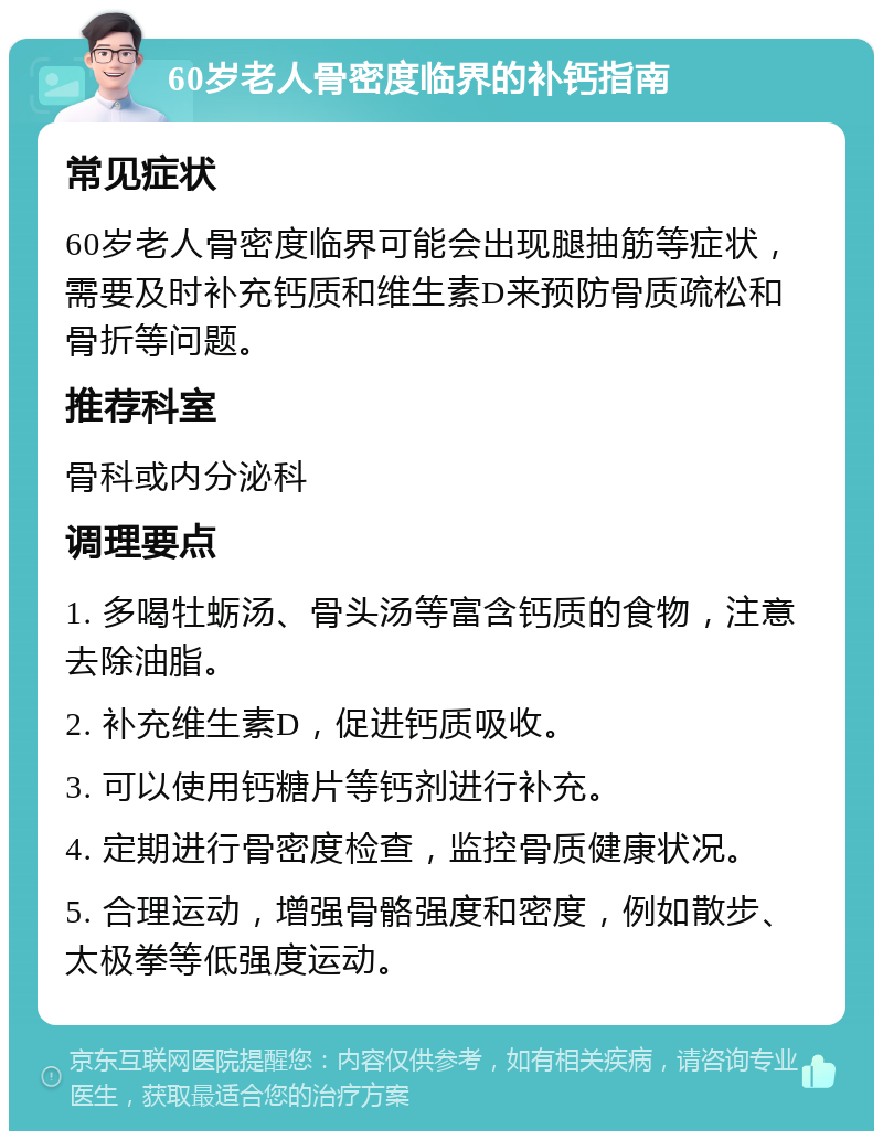 60岁老人骨密度临界的补钙指南 常见症状 60岁老人骨密度临界可能会出现腿抽筋等症状，需要及时补充钙质和维生素D来预防骨质疏松和骨折等问题。 推荐科室 骨科或内分泌科 调理要点 1. 多喝牡蛎汤、骨头汤等富含钙质的食物，注意去除油脂。 2. 补充维生素D，促进钙质吸收。 3. 可以使用钙糖片等钙剂进行补充。 4. 定期进行骨密度检查，监控骨质健康状况。 5. 合理运动，增强骨骼强度和密度，例如散步、太极拳等低强度运动。