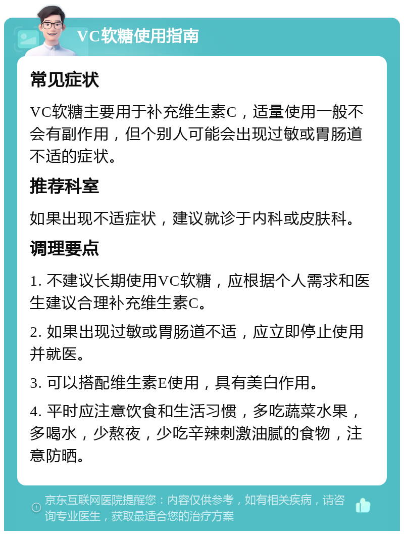 VC软糖使用指南 常见症状 VC软糖主要用于补充维生素C，适量使用一般不会有副作用，但个别人可能会出现过敏或胃肠道不适的症状。 推荐科室 如果出现不适症状，建议就诊于内科或皮肤科。 调理要点 1. 不建议长期使用VC软糖，应根据个人需求和医生建议合理补充维生素C。 2. 如果出现过敏或胃肠道不适，应立即停止使用并就医。 3. 可以搭配维生素E使用，具有美白作用。 4. 平时应注意饮食和生活习惯，多吃蔬菜水果，多喝水，少熬夜，少吃辛辣刺激油腻的食物，注意防晒。