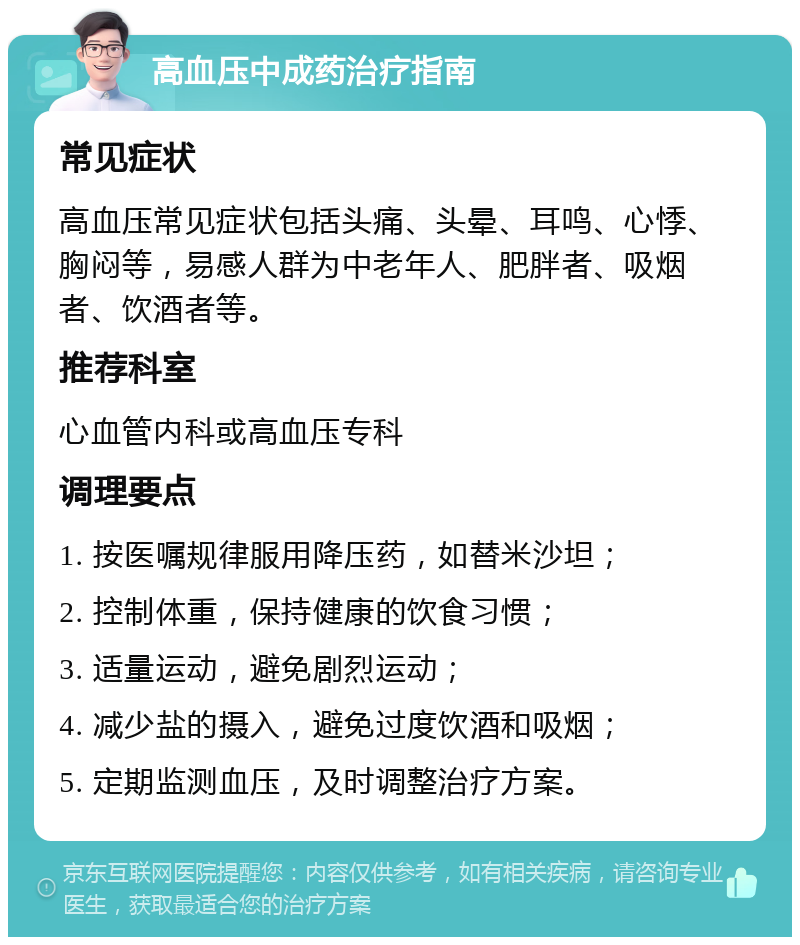 高血压中成药治疗指南 常见症状 高血压常见症状包括头痛、头晕、耳鸣、心悸、胸闷等，易感人群为中老年人、肥胖者、吸烟者、饮酒者等。 推荐科室 心血管内科或高血压专科 调理要点 1. 按医嘱规律服用降压药，如替米沙坦； 2. 控制体重，保持健康的饮食习惯； 3. 适量运动，避免剧烈运动； 4. 减少盐的摄入，避免过度饮酒和吸烟； 5. 定期监测血压，及时调整治疗方案。