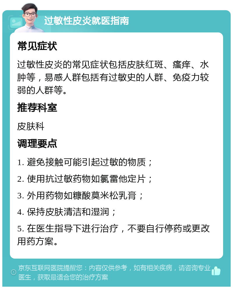 过敏性皮炎就医指南 常见症状 过敏性皮炎的常见症状包括皮肤红斑、瘙痒、水肿等，易感人群包括有过敏史的人群、免疫力较弱的人群等。 推荐科室 皮肤科 调理要点 1. 避免接触可能引起过敏的物质； 2. 使用抗过敏药物如氯雷他定片； 3. 外用药物如糠酸莫米松乳膏； 4. 保持皮肤清洁和湿润； 5. 在医生指导下进行治疗，不要自行停药或更改用药方案。