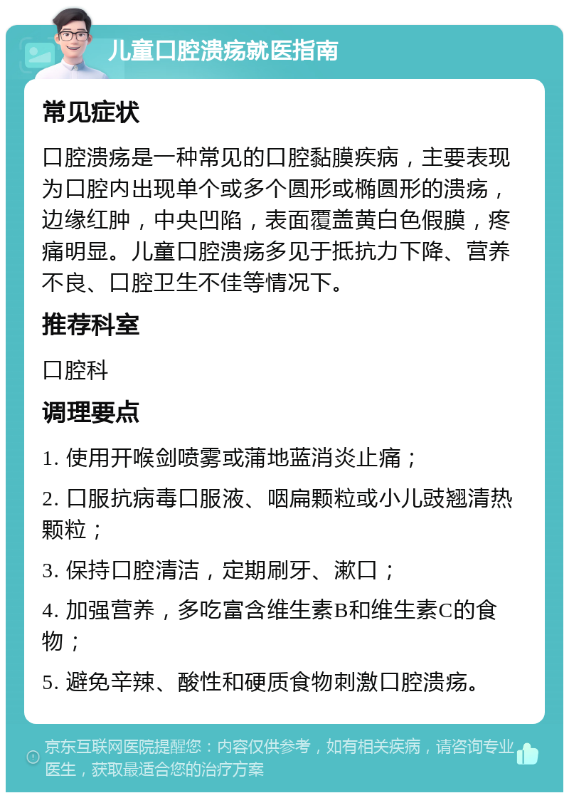 儿童口腔溃疡就医指南 常见症状 口腔溃疡是一种常见的口腔黏膜疾病，主要表现为口腔内出现单个或多个圆形或椭圆形的溃疡，边缘红肿，中央凹陷，表面覆盖黄白色假膜，疼痛明显。儿童口腔溃疡多见于抵抗力下降、营养不良、口腔卫生不佳等情况下。 推荐科室 口腔科 调理要点 1. 使用开喉剑喷雾或蒲地蓝消炎止痛； 2. 口服抗病毒口服液、咽扁颗粒或小儿豉翘清热颗粒； 3. 保持口腔清洁，定期刷牙、漱口； 4. 加强营养，多吃富含维生素B和维生素C的食物； 5. 避免辛辣、酸性和硬质食物刺激口腔溃疡。