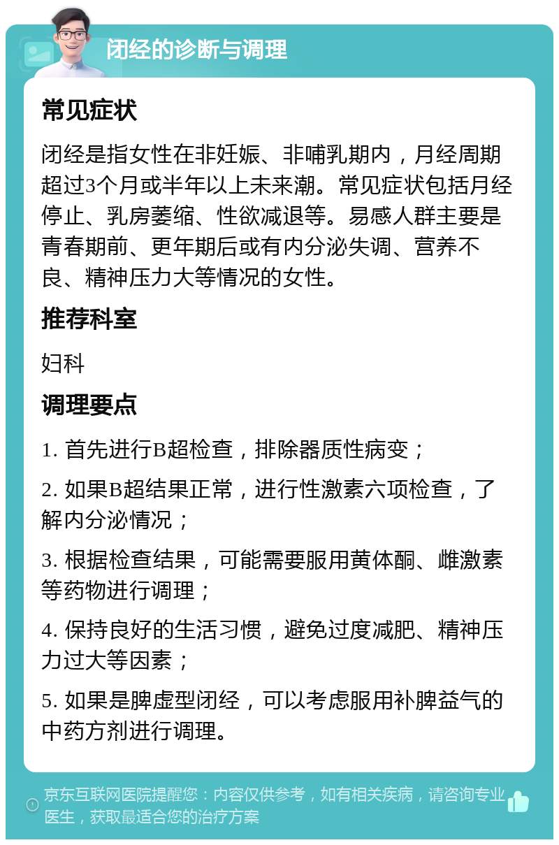 闭经的诊断与调理 常见症状 闭经是指女性在非妊娠、非哺乳期内，月经周期超过3个月或半年以上未来潮。常见症状包括月经停止、乳房萎缩、性欲减退等。易感人群主要是青春期前、更年期后或有内分泌失调、营养不良、精神压力大等情况的女性。 推荐科室 妇科 调理要点 1. 首先进行B超检查，排除器质性病变； 2. 如果B超结果正常，进行性激素六项检查，了解内分泌情况； 3. 根据检查结果，可能需要服用黄体酮、雌激素等药物进行调理； 4. 保持良好的生活习惯，避免过度减肥、精神压力过大等因素； 5. 如果是脾虚型闭经，可以考虑服用补脾益气的中药方剂进行调理。