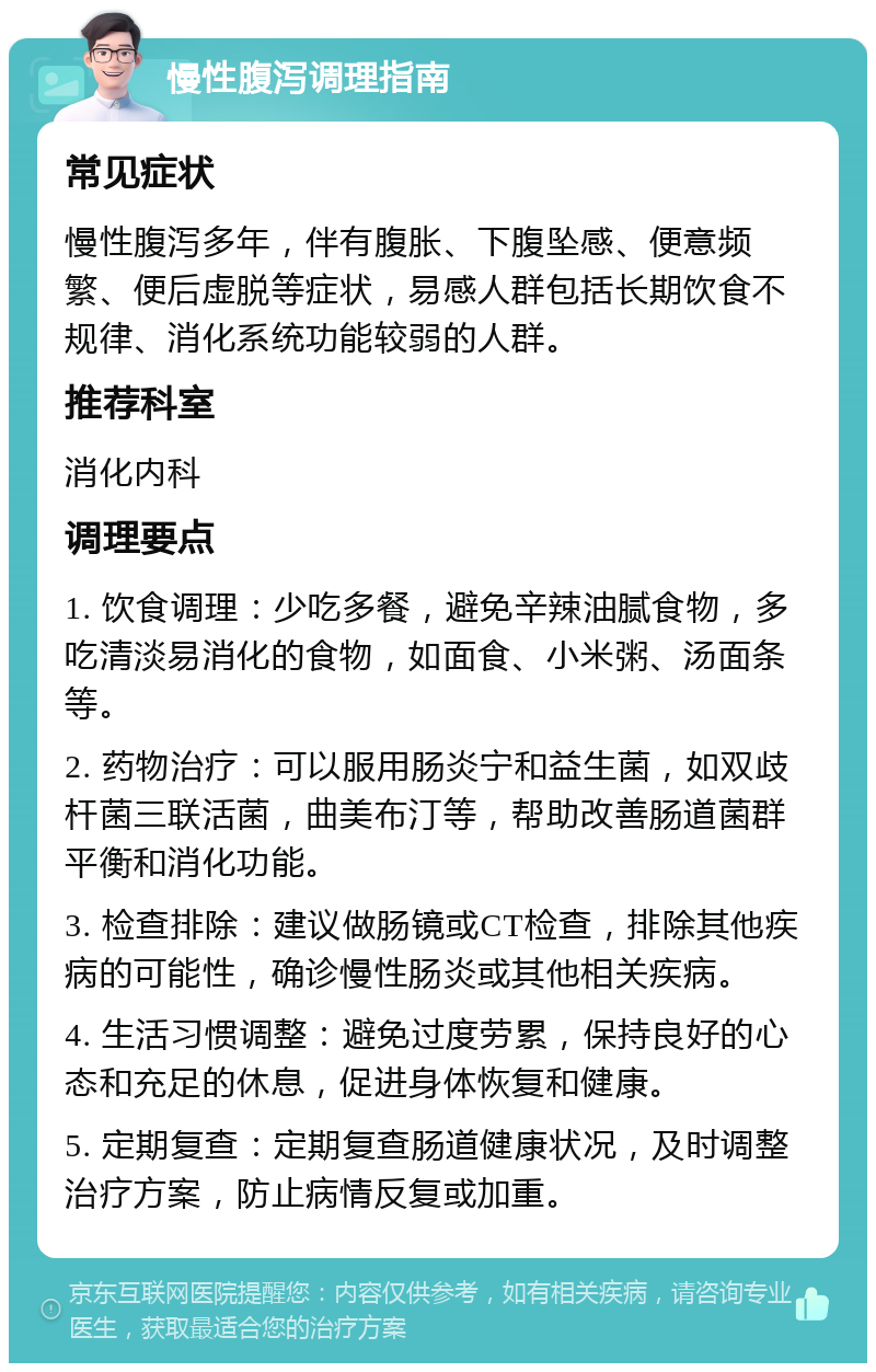 慢性腹泻调理指南 常见症状 慢性腹泻多年，伴有腹胀、下腹坠感、便意频繁、便后虚脱等症状，易感人群包括长期饮食不规律、消化系统功能较弱的人群。 推荐科室 消化内科 调理要点 1. 饮食调理：少吃多餐，避免辛辣油腻食物，多吃清淡易消化的食物，如面食、小米粥、汤面条等。 2. 药物治疗：可以服用肠炎宁和益生菌，如双歧杆菌三联活菌，曲美布汀等，帮助改善肠道菌群平衡和消化功能。 3. 检查排除：建议做肠镜或CT检查，排除其他疾病的可能性，确诊慢性肠炎或其他相关疾病。 4. 生活习惯调整：避免过度劳累，保持良好的心态和充足的休息，促进身体恢复和健康。 5. 定期复查：定期复查肠道健康状况，及时调整治疗方案，防止病情反复或加重。