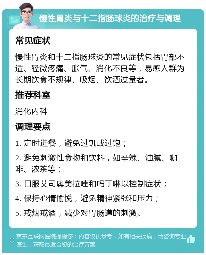 慢性胃炎与十二指肠球炎的治疗与调理 常见症状 慢性胃炎和十二指肠球炎的常见症状包括胃部不适、轻微疼痛、胀气、消化不良等，易感人群为长期饮食不规律、吸烟、饮酒过量者。 推荐科室 消化内科 调理要点 1. 定时进餐，避免过饥或过饱； 2. 避免刺激性食物和饮料，如辛辣、油腻、咖啡、浓茶等； 3. 口服艾司奥美拉唑和吗丁啉以控制症状； 4. 保持心情愉悦，避免精神紧张和压力； 5. 戒烟戒酒，减少对胃肠道的刺激。