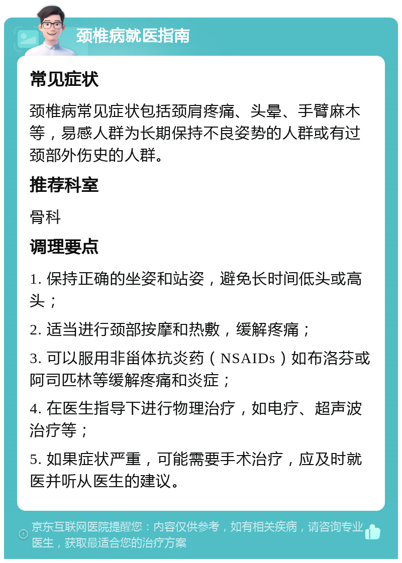 颈椎病就医指南 常见症状 颈椎病常见症状包括颈肩疼痛、头晕、手臂麻木等，易感人群为长期保持不良姿势的人群或有过颈部外伤史的人群。 推荐科室 骨科 调理要点 1. 保持正确的坐姿和站姿，避免长时间低头或高头； 2. 适当进行颈部按摩和热敷，缓解疼痛； 3. 可以服用非甾体抗炎药（NSAIDs）如布洛芬或阿司匹林等缓解疼痛和炎症； 4. 在医生指导下进行物理治疗，如电疗、超声波治疗等； 5. 如果症状严重，可能需要手术治疗，应及时就医并听从医生的建议。