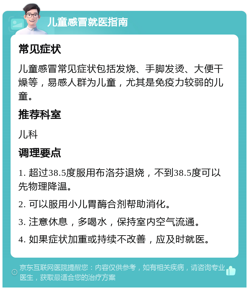 儿童感冒就医指南 常见症状 儿童感冒常见症状包括发烧、手脚发烫、大便干燥等，易感人群为儿童，尤其是免疫力较弱的儿童。 推荐科室 儿科 调理要点 1. 超过38.5度服用布洛芬退烧，不到38.5度可以先物理降温。 2. 可以服用小儿胃酶合剂帮助消化。 3. 注意休息，多喝水，保持室内空气流通。 4. 如果症状加重或持续不改善，应及时就医。