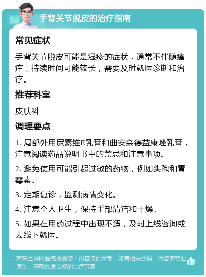 手背关节脱皮的治疗指南 常见症状 手背关节脱皮可能是湿疹的症状，通常不伴随瘙痒，持续时间可能较长，需要及时就医诊断和治疗。 推荐科室 皮肤科 调理要点 1. 局部外用尿素维E乳膏和曲安奈德益康唑乳膏，注意阅读药品说明书中的禁忌和注意事项。 2. 避免使用可能引起过敏的药物，例如头孢和青霉素。 3. 定期复诊，监测病情变化。 4. 注意个人卫生，保持手部清洁和干燥。 5. 如果在用药过程中出现不适，及时上线咨询或去线下就医。