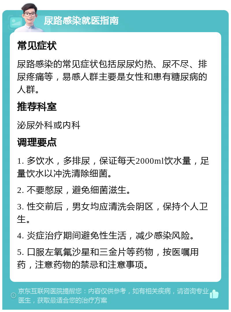 尿路感染就医指南 常见症状 尿路感染的常见症状包括尿尿灼热、尿不尽、排尿疼痛等，易感人群主要是女性和患有糖尿病的人群。 推荐科室 泌尿外科或内科 调理要点 1. 多饮水，多排尿，保证每天2000ml饮水量，足量饮水以冲洗清除细菌。 2. 不要憋尿，避免细菌滋生。 3. 性交前后，男女均应清洗会阴区，保持个人卫生。 4. 炎症治疗期间避免性生活，减少感染风险。 5. 口服左氧氟沙星和三金片等药物，按医嘱用药，注意药物的禁忌和注意事项。