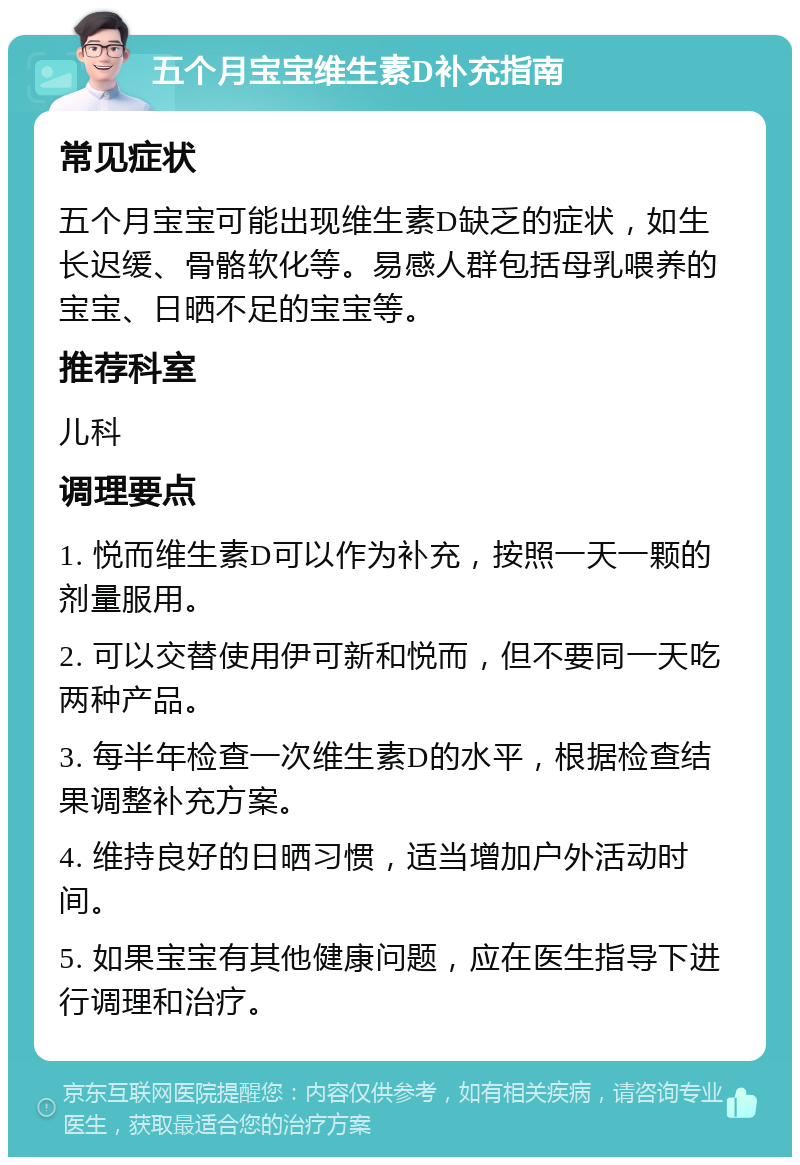 五个月宝宝维生素D补充指南 常见症状 五个月宝宝可能出现维生素D缺乏的症状，如生长迟缓、骨骼软化等。易感人群包括母乳喂养的宝宝、日晒不足的宝宝等。 推荐科室 儿科 调理要点 1. 悦而维生素D可以作为补充，按照一天一颗的剂量服用。 2. 可以交替使用伊可新和悦而，但不要同一天吃两种产品。 3. 每半年检查一次维生素D的水平，根据检查结果调整补充方案。 4. 维持良好的日晒习惯，适当增加户外活动时间。 5. 如果宝宝有其他健康问题，应在医生指导下进行调理和治疗。