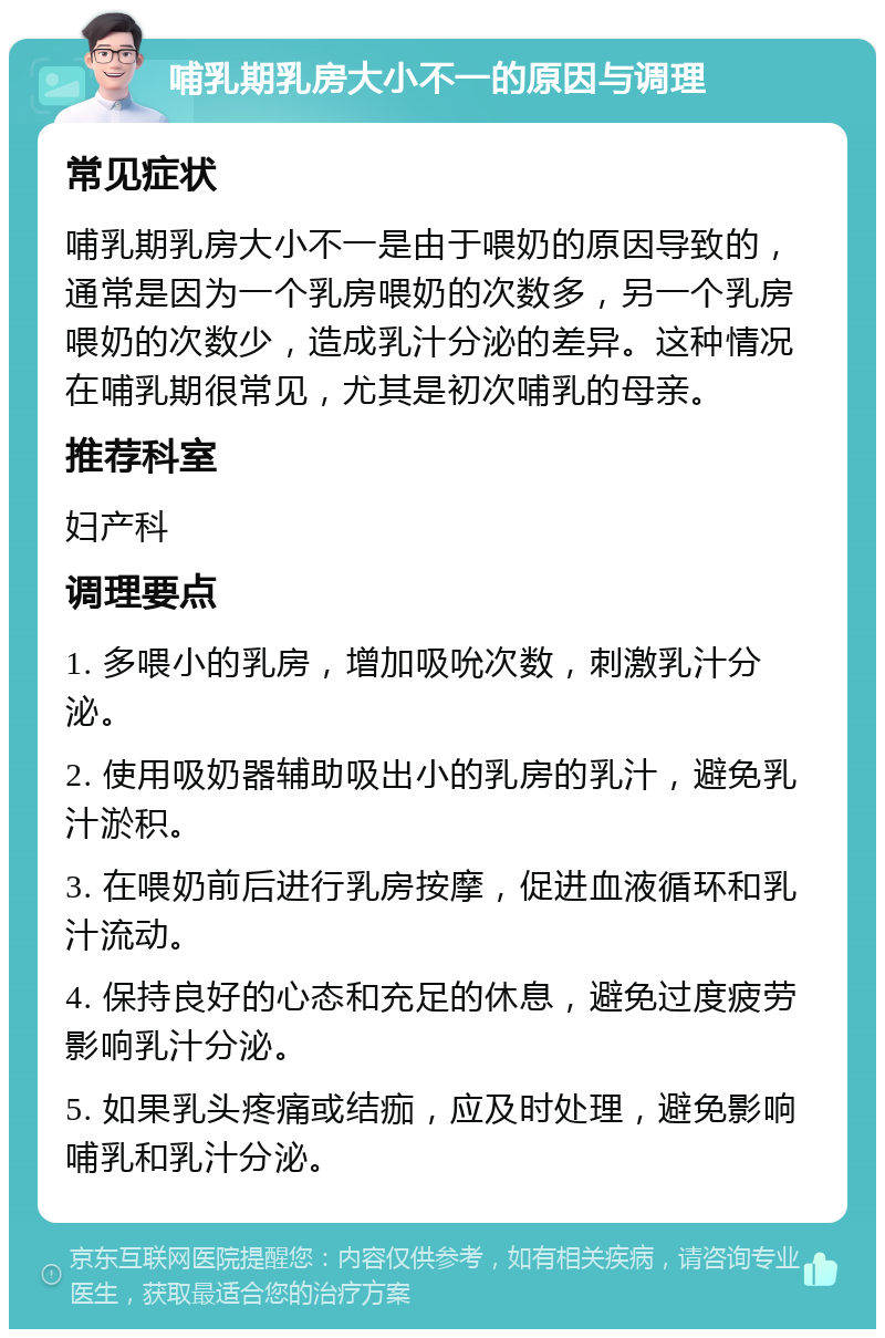 哺乳期乳房大小不一的原因与调理 常见症状 哺乳期乳房大小不一是由于喂奶的原因导致的，通常是因为一个乳房喂奶的次数多，另一个乳房喂奶的次数少，造成乳汁分泌的差异。这种情况在哺乳期很常见，尤其是初次哺乳的母亲。 推荐科室 妇产科 调理要点 1. 多喂小的乳房，增加吸吮次数，刺激乳汁分泌。 2. 使用吸奶器辅助吸出小的乳房的乳汁，避免乳汁淤积。 3. 在喂奶前后进行乳房按摩，促进血液循环和乳汁流动。 4. 保持良好的心态和充足的休息，避免过度疲劳影响乳汁分泌。 5. 如果乳头疼痛或结痂，应及时处理，避免影响哺乳和乳汁分泌。