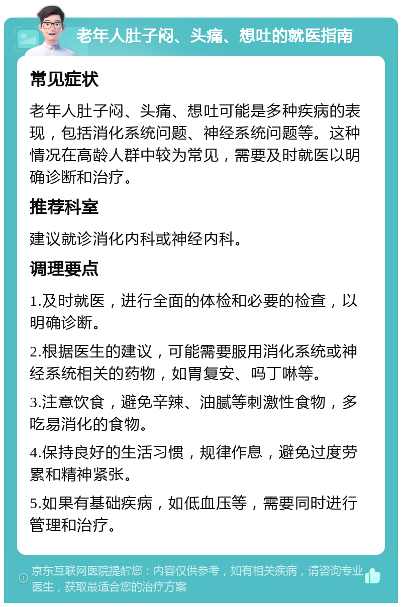 老年人肚子闷、头痛、想吐的就医指南 常见症状 老年人肚子闷、头痛、想吐可能是多种疾病的表现，包括消化系统问题、神经系统问题等。这种情况在高龄人群中较为常见，需要及时就医以明确诊断和治疗。 推荐科室 建议就诊消化内科或神经内科。 调理要点 1.及时就医，进行全面的体检和必要的检查，以明确诊断。 2.根据医生的建议，可能需要服用消化系统或神经系统相关的药物，如胃复安、吗丁啉等。 3.注意饮食，避免辛辣、油腻等刺激性食物，多吃易消化的食物。 4.保持良好的生活习惯，规律作息，避免过度劳累和精神紧张。 5.如果有基础疾病，如低血压等，需要同时进行管理和治疗。