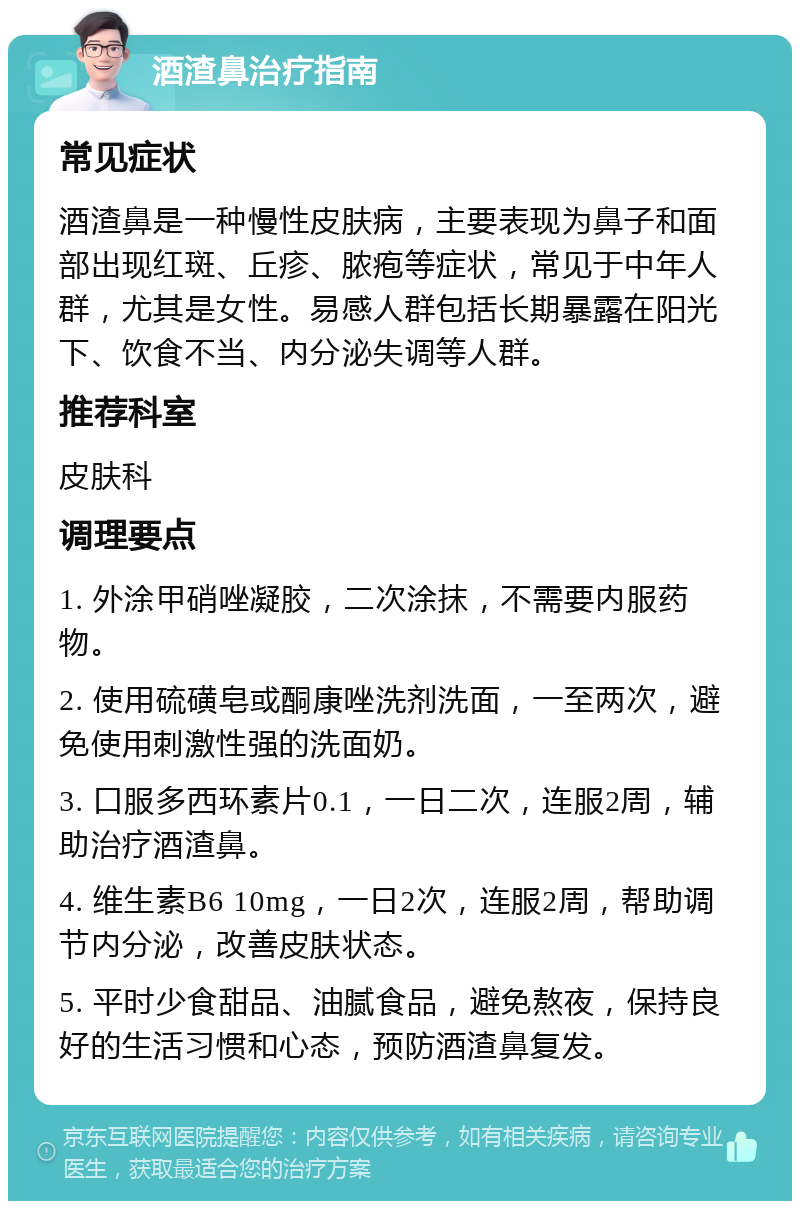 酒渣鼻治疗指南 常见症状 酒渣鼻是一种慢性皮肤病，主要表现为鼻子和面部出现红斑、丘疹、脓疱等症状，常见于中年人群，尤其是女性。易感人群包括长期暴露在阳光下、饮食不当、内分泌失调等人群。 推荐科室 皮肤科 调理要点 1. 外涂甲硝唑凝胶，二次涂抹，不需要内服药物。 2. 使用硫磺皂或酮康唑洗剂洗面，一至两次，避免使用刺激性强的洗面奶。 3. 口服多西环素片0.1，一日二次，连服2周，辅助治疗酒渣鼻。 4. 维生素B6 10mg，一日2次，连服2周，帮助调节内分泌，改善皮肤状态。 5. 平时少食甜品、油腻食品，避免熬夜，保持良好的生活习惯和心态，预防酒渣鼻复发。