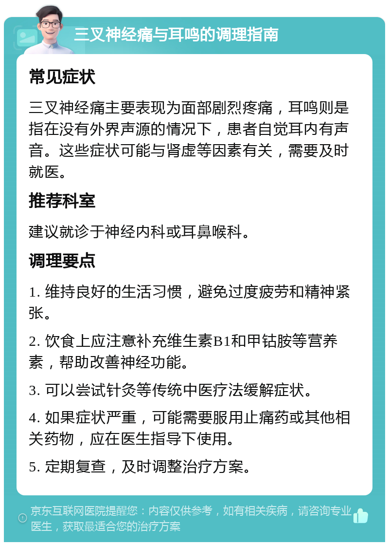 三叉神经痛与耳鸣的调理指南 常见症状 三叉神经痛主要表现为面部剧烈疼痛，耳鸣则是指在没有外界声源的情况下，患者自觉耳内有声音。这些症状可能与肾虚等因素有关，需要及时就医。 推荐科室 建议就诊于神经内科或耳鼻喉科。 调理要点 1. 维持良好的生活习惯，避免过度疲劳和精神紧张。 2. 饮食上应注意补充维生素B1和甲钴胺等营养素，帮助改善神经功能。 3. 可以尝试针灸等传统中医疗法缓解症状。 4. 如果症状严重，可能需要服用止痛药或其他相关药物，应在医生指导下使用。 5. 定期复查，及时调整治疗方案。